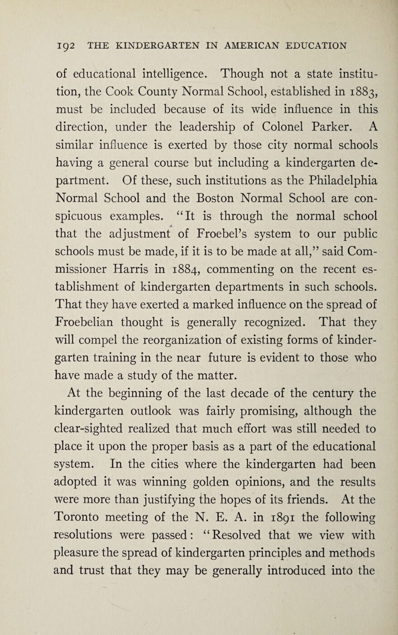 of educational intelligence. Though not a state institu¬ tion, the Cook County Normal School, established in 1883, must be included because of its wide influence in this direction, under the leadership of Colonel Parker. A similar influence is exerted by those city normal schools having a general course but including a kindergarten de¬ partment. Of these, such institutions as the Philadelphia Normal School and the Boston Normal School are con¬ spicuous examples. “It is through the normal school •f* that the adjustment of Froebel’s system to our public schools must be made, if it is to be made at all,” said Com¬ missioner Harris in 1884, commenting on the recent es¬ tablishment of kindergarten departments in such schools. That they have exerted a marked influence on the spread of Froebelian thought is generally recognized. That they will compel the reorganization of existing forms of kinder¬ garten training in the near future is evident to those who have made a study of the matter. At the beginning of the last decade of the century the kindergarten outlook was fairly promising, although the clear-sighted realized that much effort was still needed to place it upon the proper basis as a part of the educational system. In the cities where the kindergarten had been adopted it was winning golden opinions, and the results were more than justifying the hopes of its friends. At the Toronto meeting of the N. E. A. in 1891 the following resolutions were passed: “Resolved that we view with pleasure the spread of kindergarten principles and methods and trust that they may be generally introduced into the