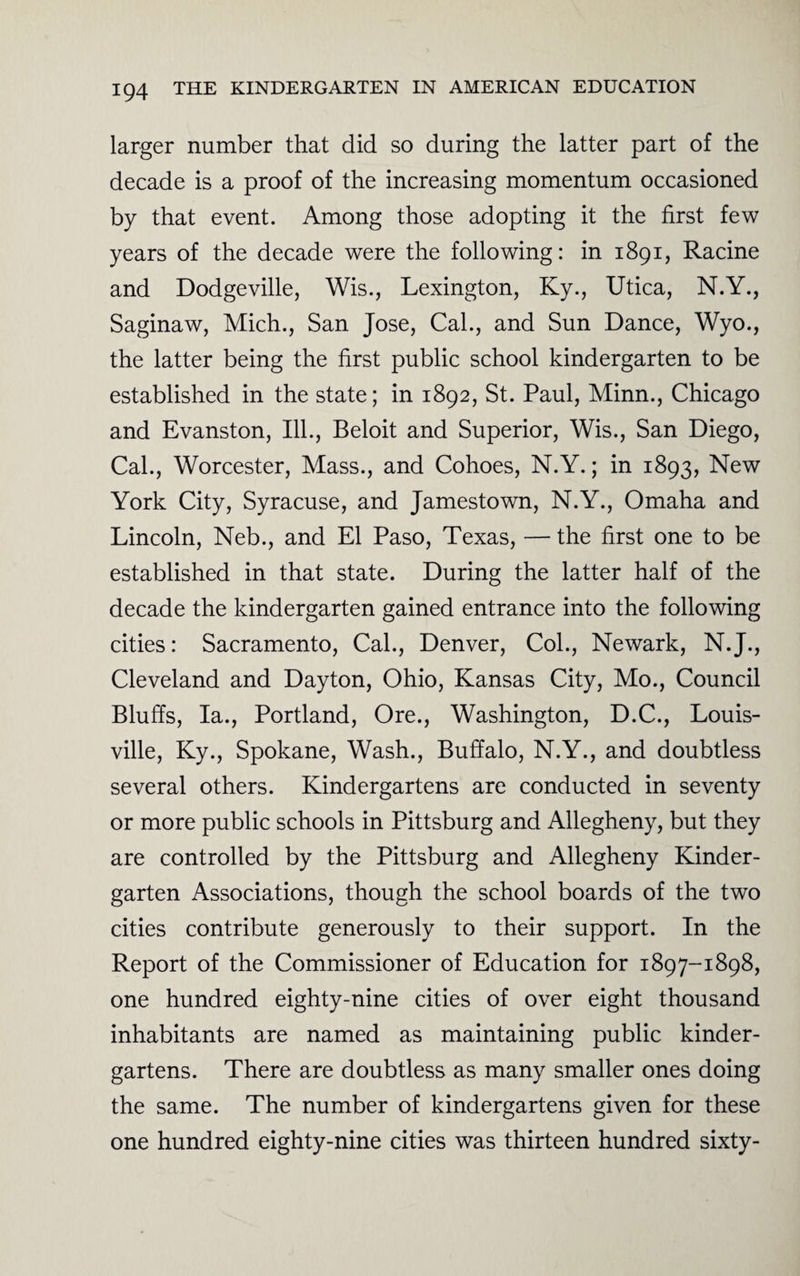 larger number that did so during the latter part of the decade is a proof of the increasing momentum occasioned by that event. Among those adopting it the first few years of the decade were the following: in 1891, Racine and Dodgeville, Wis., Lexington, Ky., Utica, N.Y., Saginaw, Mich., San Jose, Cal., and Sun Dance, Wyo., the latter being the first public school kindergarten to be established in the state; in 1892, St. Paul, Minn., Chicago and Evanston, Ill., Beloit and Superior, Wis., San Diego, Cal., Worcester, Mass., and Cohoes, N.Y.; in 1893, New York City, Syracuse, and Jamestown, N.Y., Omaha and Lincoln, Neb., and El Paso, Texas, — the first one to be established in that state. During the latter half of the decade the kindergarten gained entrance into the following cities: Sacramento, Cal., Denver, Col., Newark, N. J., Cleveland and Dayton, Ohio, Kansas City, Mo., Council Bluffs, la., Portland, Ore., Washington, D.C., Louis¬ ville, Ky., Spokane, Wash., Buffalo, N.Y., and doubtless several others. Kindergartens are conducted in seventy or more public schools in Pittsburg and Allegheny, but they are controlled by the Pittsburg and Allegheny Kinder¬ garten Associations, though the school boards of the two cities contribute generously to their support. In the Report of the Commissioner of Education for 1897-1898, one hundred eighty-nine cities of over eight thousand inhabitants are named as maintaining public kinder¬ gartens. There are doubtless as many smaller ones doing the same. The number of kindergartens given for these one hundred eighty-nine cities was thirteen hundred sixty-