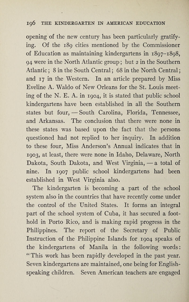 opening of the new century has been particularly gratify¬ ing. Of the 189 cities mentioned by the Commissioner of Education as maintaining kindergartens in 1897-1898, 94 were in the North Atlantic group; but 2 in the Southern Atlantic; 8 in the South Central; 68 in the North Central; and 17 in the Western. In an article prepared by Miss Eveline A. Waldo of New Orleans for the St. Louis meet¬ ing of the N. E. A. in 1904, it is stated that public school kindergartens have been established in all the Southern states but four, — South Carolina, Florida, Tennessee, and Arkansas. The conclusion that there were none in these states was based upon the fact that the persons questioned had not replied to her inquiry. In addition to these four, Miss Anderson’s Annual indicates that in 1903, at least, there were none in Idaho, Delaware, North Dakota, South Dakota, and West Virginia, — a total of nine. In 1907 public school kindergartens had been established in West Virginia also. The kindergarten is becoming a part of the school system also in the countries that have recently come under the control of the United States. It forms an integral part of the school system of Cuba, it has secured a foot¬ hold in Porto Rico, and is making rapid progress in the Philippines. The report of the Secretary of Public Instruction of the Philippine Islands for 1904 speaks of the kindergartens of Manila in the following words: “This work has been rapidly developed in the past year. Seven kindergartens are maintained, one being for English- speaking children. Seven American teachers are engaged