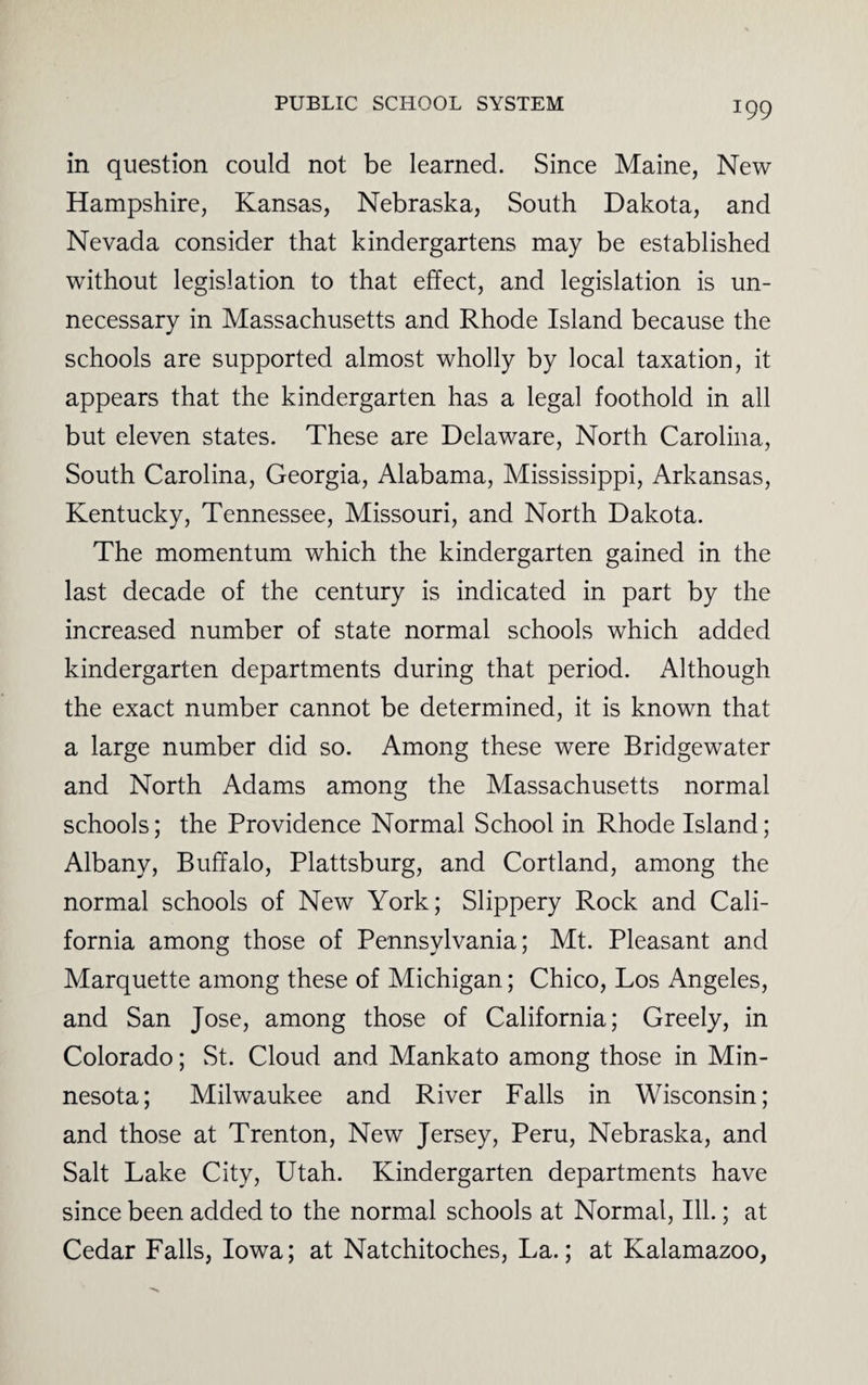 in question could not be learned. Since Maine, New Hampshire, Kansas, Nebraska, South Dakota, and Nevada consider that kindergartens may be established without legislation to that effect, and legislation is un¬ necessary in Massachusetts and Rhode Island because the schools are supported almost wholly by local taxation, it appears that the kindergarten has a legal foothold in all but eleven states. These are Delaware, North Carolina, South Carolina, Georgia, Alabama, Mississippi, Arkansas, Kentucky, Tennessee, Missouri, and North Dakota. The momentum which the kindergarten gained in the last decade of the century is indicated in part by the increased number of state normal schools which added kindergarten departments during that period. Although the exact number cannot be determined, it is known that a large number did so. Among these were Bridgewater and North Adams among the Massachusetts normal schools; the Providence Normal School in Rhode Island; Albany, Buffalo, Plattsburg, and Cortland, among the normal schools of New York; Slippery Rock and Cali¬ fornia among those of Pennsylvania; Mt. Pleasant and Marquette among these of Michigan; Chico, Los Angeles, and San Jose, among those of California; Greely, in Colorado; St. Cloud and Mankato among those in Min¬ nesota; Milwaukee and River Falls in Wisconsin; and those at Trenton, New Jersey, Peru, Nebraska, and Salt Lake City, Utah. Kindergarten departments have since been added to the normal schools at Normal, Ill.; at Cedar Falls, Iowa; at Natchitoches, La.; at Kalamazoo,