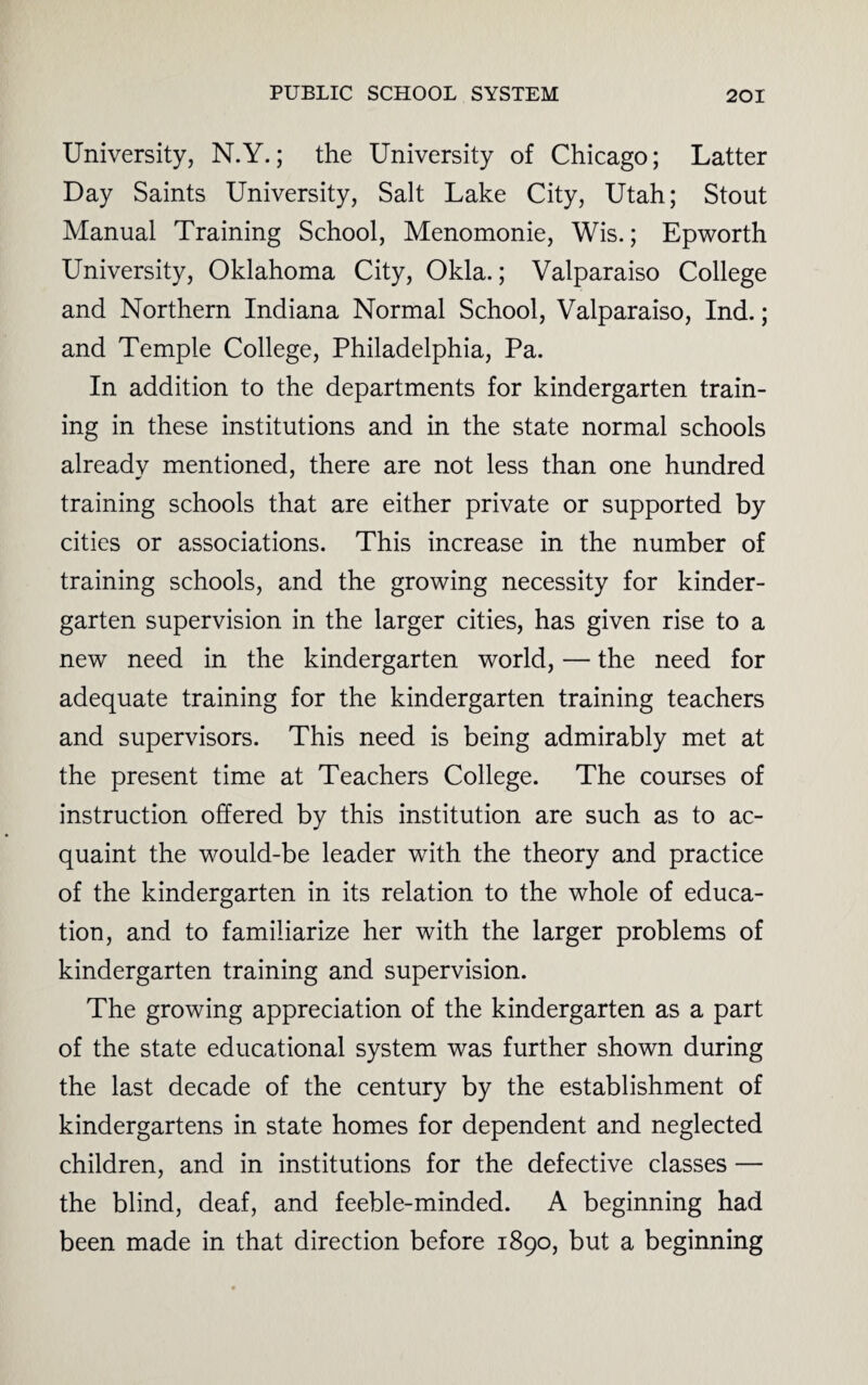 University, N.Y.; the University of Chicago; Latter Day Saints University, Salt Lake City, Utah; Stout Manual Training School, Menomonie, Wis.; Epworth University, Oklahoma City, Okla.; Valparaiso College and Northern Indiana Normal School, Valparaiso, Ind.; and Temple College, Philadelphia, Pa. In addition to the departments for kindergarten train¬ ing in these institutions and in the state normal schools already mentioned, there are not less than one hundred training schools that are either private or supported by cities or associations. This increase in the number of training schools, and the growing necessity for kinder¬ garten supervision in the larger cities, has given rise to a new need in the kindergarten world, — the need for adequate training for the kindergarten training teachers and supervisors. This need is being admirably met at the present time at Teachers College. The courses of instruction offered by this institution are such as to ac¬ quaint the would-be leader with the theory and practice of the kindergarten in its relation to the whole of educa¬ tion, and to familiarize her with the larger problems of kindergarten training and supervision. The growing appreciation of the kindergarten as a part of the state educational system was further shown during the last decade of the century by the establishment of kindergartens in state homes for dependent and neglected children, and in institutions for the defective classes — the blind, deaf, and feeble-minded. A beginning had been made in that direction before 1890, but a beginning