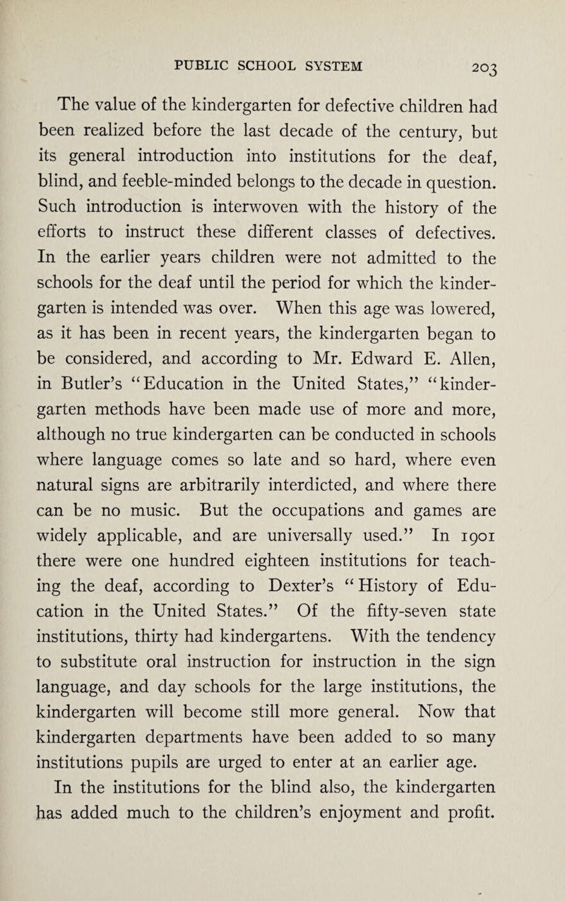 2°3 The value of the kindergarten for defective children had been realized before the last decade of the century, but its general introduction into institutions for the deaf, blind, and feeble-minded belongs to the decade in question. Such introduction is interwoven with the history of the efforts to instruct these different classes of defectives. In the earlier years children were not admitted to the schools for the deaf until the period for which the kinder¬ garten is intended was over. When this age was lowered, as it has been in recent years, the kindergarten began to be considered, and according to Mr. Edward E. Allen, in Butler’s “Education in the United States,” “kinder¬ garten methods have been made use of more and more, although no true kindergarten can be conducted in schools where language comes so late and so hard, where even natural signs are arbitrarily interdicted, and where there can be no music. But the occupations and games are widely applicable, and are universally used.” In 1901 there were one hundred eighteen institutions for teach¬ ing the deaf, according to Dexter’s “ History of Edu¬ cation in the United States.” Of the fifty-seven state institutions, thirty had kindergartens. With the tendency to substitute oral instruction for instruction in the sign language, and day schools for the large institutions, the kindergarten will become still more general. Now that kindergarten departments have been added to so many institutions pupils are urged to enter at an earlier age. In the institutions for the blind also, the kindergarten has added much to the children’s enjoyment and profit.