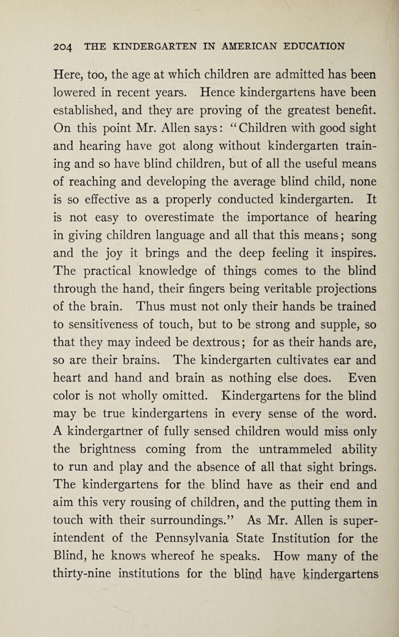 Here, too, the age at which children are admitted has been lowered in recent years. Hence kindergartens have been established, and they are proving of the greatest benefit. On this point Mr. Allen says: “ Children with good sight and hearing have got along without kindergarten train¬ ing and so have blind children, but of all the useful means of reaching and developing the average blind child, none is so effective as a properly conducted kindergarten. It is not easy to overestimate the importance of hearing in giving children language and all that this means; song and the joy it brings and the deep feeling it inspires. The practical knowledge of things comes to the blind through the hand, their fingers being veritable projections of the brain. Thus must not only their hands be trained to sensitiveness of touch, but to be strong and supple, so that they may indeed be dextrous; for as their hands are, so are their brains. The kindergarten cultivates ear and heart and hand and brain as nothing else does. Even color is not wholly omitted. Kindergartens for the blind may be true kindergartens in every sense of the word. A kindergartner of fully sensed children would miss only the brightness coming from the untrammeled ability to run and play and the absence of all that sight brings. The kindergartens for the blind have as their end and aim this very rousing of children, and the putting them in touch with their surroundings.” As Mr. Allen is super¬ intendent of the Pennsylvania State Institution for the Blind, he knows whereof he speaks. How many of the thirty-nine institutions for the blind have kindergartens