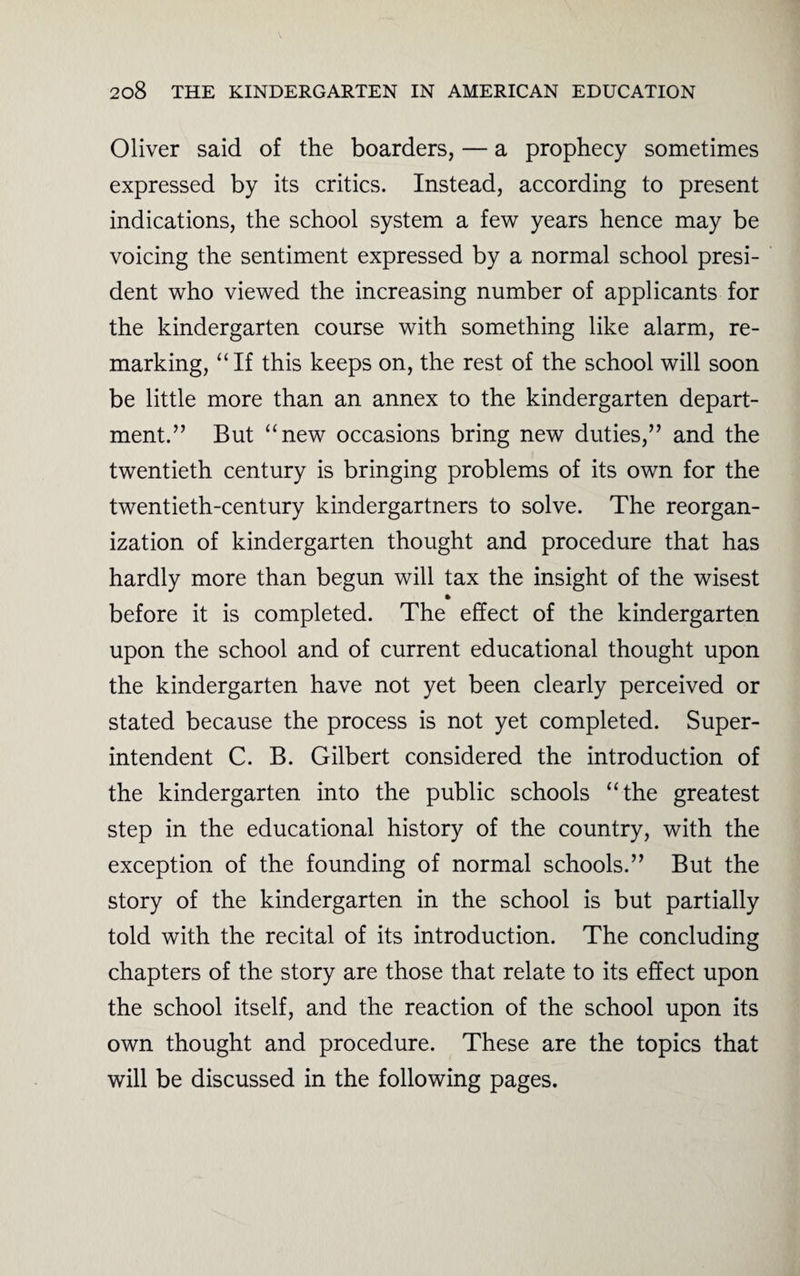 Oliver said of the boarders, — a prophecy sometimes expressed by its critics. Instead, according to present indications, the school system a few years hence may be voicing the sentiment expressed by a normal school presi¬ dent who viewed the increasing number of applicants for the kindergarten course with something like alarm, re¬ marking, “If this keeps on, the rest of the school will soon be little more than an annex to the kindergarten depart¬ ment.” But “new occasions bring new duties,” and the twentieth century is bringing problems of its own for the twentieth-century kindergartners to solve. The reorgan¬ ization of kindergarten thought and procedure that has hardly more than begun will tax the insight of the wisest before it is completed. The effect of the kindergarten upon the school and of current educational thought upon the kindergarten have not yet been clearly perceived or stated because the process is not yet completed. Super¬ intendent C. B. Gilbert considered the introduction of the kindergarten into the public schools “the greatest step in the educational history of the country, with the exception of the founding of normal schools.” But the story of the kindergarten in the school is but partially told with the recital of its introduction. The concluding chapters of the story are those that relate to its effect upon the school itself, and the reaction of the school upon its own thought and procedure. These are the topics that will be discussed in the following pages.