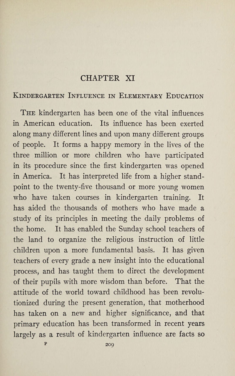 CHAPTER XI Kindergarten Influence in Elementary Education The kindergarten has been one of the vital influences in American education. Its influence has been exerted along many different lines and upon many different groups of people. It forms a happy memory in the lives of the three million or more children who have participated in its procedure since the first kindergarten was opened in America. It has interpreted life from a higher stand¬ point to the twenty-five thousand or more young women who have taken courses in kindergarten training. It has aided the thousands of mothers who have made a study of its principles in meeting the daily problems of the home. It has enabled the Sunday school teachers of the land to organize the religious instruction of little children upon a more fundamental basis. It has given teachers of every grade a new insight into the educational process, and has taught them to direct the development of their pupils with more wisdom than before. That the attitude of the world toward childhood has been revolu¬ tionized during the present generation, that motherhood has taken on a new and higher significance, and that primary education has been transformed in recent years largely as a result of kindergarten influence are facts so p