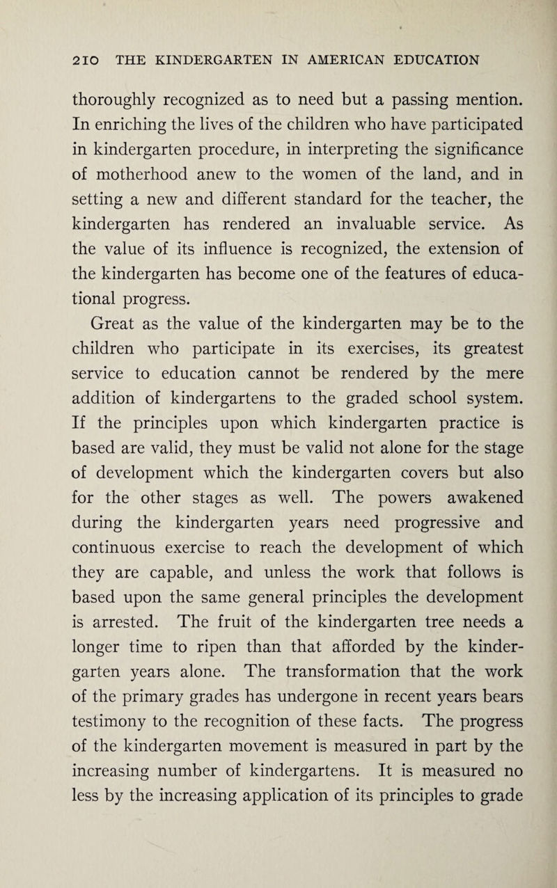 thoroughly recognized as to need but a passing mention. In enriching the lives of the children who have participated in kindergarten procedure, in interpreting the significance of motherhood anew to the women of the land, and in setting a new and different standard for the teacher, the kindergarten has rendered an invaluable service. As the value of its influence is recognized, the extension of the kindergarten has become one of the features of educa¬ tional progress. Great as the value of the kindergarten may be to the children who participate in its exercises, its greatest service to education cannot be rendered by the mere addition of kindergartens to the graded school system. If the principles upon which kindergarten practice is based are valid, they must be valid not alone for the stage of development which the kindergarten covers but also for the other stages as well. The powers awakened during the kindergarten years need progressive and continuous exercise to reach the development of which they are capable, and unless the work that follows is based upon the same general principles the development is arrested. The fruit of the kindergarten tree needs a longer time to ripen than that afforded by the kinder¬ garten years alone. The transformation that the work of the primary grades has undergone in recent years bears testimony to the recognition of these facts. The progress of the kindergarten movement is measured in part by the increasing number of kindergartens. It is measured no less by the increasing application of its principles to grade