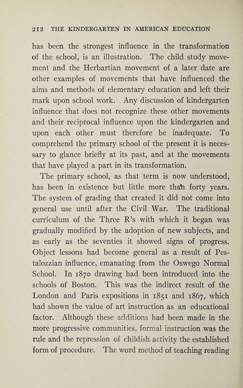 has been the strongest influence in the transformation of the school, is an illustration. The child study move¬ ment and the Herbartian movement of a later date are other examples of movements that have influenced the aims and methods of elementary education and left their mark upon school work. Any discussion of kindergarten influence that does not recognize these other movements and their reciprocal influence upon the kindergarten and upon each other must therefore be inadequate. To comprehend the primary school of the present it is neces¬ sary to glance briefly at its past, and at the movements that have played a part in its transformation. The primary school, as that term is now understood, has been in existence but little more thah forty years. The system of grading that created it did not come into general use until after the Civil War. The traditional curriculum of the Three R’s with which it began was gradually modified by the adoption of new subjects, and as early as the seventies it showed signs of progress. Object lessons had become general as a result of Pes- talozzian influence, emanating from the Oswego Normal School. In 1870 drawing had been introduced into the schools of Boston. This was the indirect result of the London and Paris expositions in 1851 and 1867, which had shown the value of art instruction as an educational factor. Although these additions had been made in the more progressive communities, formal instruction was the rule and the repression of childish activity the established form of procedure. The word method of teaching reading