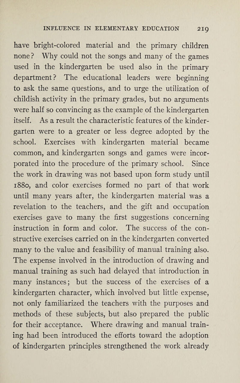 have bright-colored material and the primary children none? Why could not the songs and many of the games used in the kindergarten be used also in the primary department ? The educational leaders were beginning to ask the same questions, and to urge the utilization of childish activity in the primary grades, but no arguments were half so convincing as the example of the kindergarten itself. As a result the characteristic features of the kinder¬ garten were to a greater or less degree adopted by the school. Exercises with kindergarten material became common, and kindergarten songs and games were incor¬ porated into the procedure of the primary school. Since the work in drawing was not based upon form study until 1880, and color exercises formed no part of that work until many years after, the kindergarten material was a revelation to the teachers, and the gift and occupation exercises gave to many the first suggestions concerning instruction in form and color. The success of the con¬ structive exercises carried on in the kindergarten converted many to the value and feasibility of manual training also. The expense involved in the introduction of drawing and manual training as such had delayed that introduction in many instances; but the success of the exercises of a kindergarten character, which involved but little expense, not only familiarized the teachers with the purposes and methods of these subjects, but also prepared the public for their acceptance. Where drawing and manual train¬ ing had been introduced the efforts toward the adoption of kindergarten principles strengthened the work already