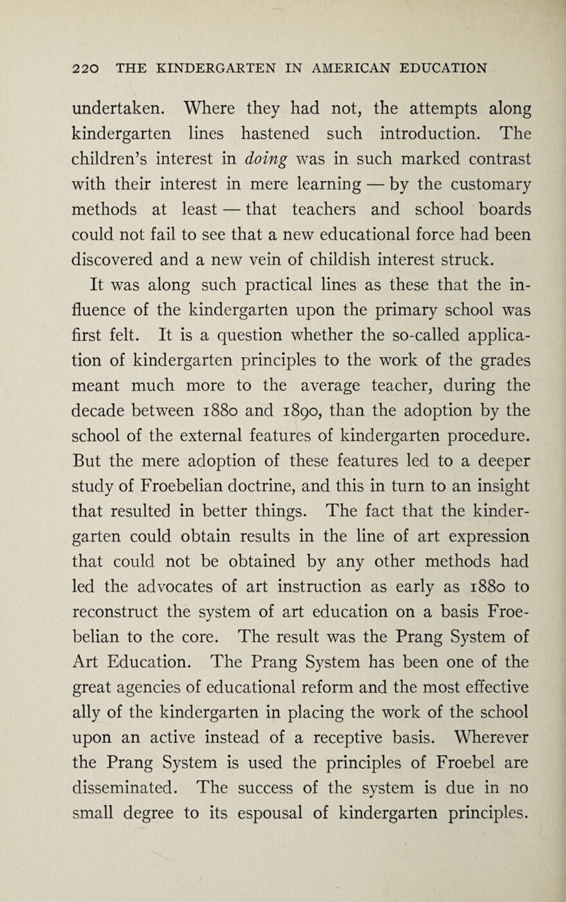 undertaken. Where they had not, the attempts along kindergarten lines hastened such introduction. The children’s interest in doing was in such marked contrast with their interest in mere learning — by the customary methods at least — that teachers and school boards could not fail to see that a new educational force had been discovered and a new vein of childish interest struck. It was along such practical lines as these that the in¬ fluence of the kindergarten upon the primary school was first felt. It is a question whether the so-called applica¬ tion of kindergarten principles to the work of the grades meant much more to the average teacher, during the decade between 1880 and 1890, than the adoption by the school of the external features of kindergarten procedure. But the mere adoption of these features led to a deeper study of Froebelian doctrine, and this in turn to an insight that resulted in better things. The fact that the kinder¬ garten could obtain results in the line of art expression that could not be obtained by any other methods had led the advocates of art instruction as early as 1880 to reconstruct the system of art education on a basis Froe¬ belian to the core. The result was the Prang System of Art Education. The Prang System has been one of the great agencies of educational reform and the most effective ally of the kindergarten in placing the work of the school upon an active instead of a receptive basis. Wherever the Prang System is used the principles of Froebel are disseminated. The success of the system is due in no small degree to its espousal of kindergarten principles.