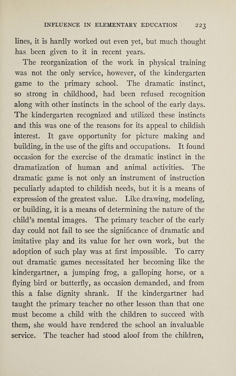 lines, it is hardly worked out even yet, but much thought has been given to it in recent years. The reorganization of the work in physical training was not the only service, however, of the kindergarten game to the primary school. The dramatic instinct, so strong in childhood, had been refused recognition along with other instincts in the school of the early days. The kindergarten recognized and utilized these instincts and this was one of the reasons for its appeal to childish interest. It gave opportunity for picture making and building, in the use of the gifts and occupations. It found occasion for the exercise of the dramatic instinct in the dramatization of human and animal activities. The dramatic game is not only an instrument of instruction peculiarly adapted to childish needs, but it is a means of expression of the greatest value. Like drawing, modeling, or building, it is a means of determining the nature of the child’s mental images. The primary teacher of the early day could not fail to see the significance of dramatic and imitative play and its value for her own work, but the adoption of such play was at first impossible. To carry out dramatic games necessitated her becoming like the kindergartner, a jumping frog, a galloping horse, or a flying bird or butterfly, as occasion demanded, and from this a false dignity shrank. If the kindergartner had taught the primary teacher no other lesson than that one must become a child with the children to succeed with them, she would have rendered the school an invaluable service. The teacher had stood aloof from the children,