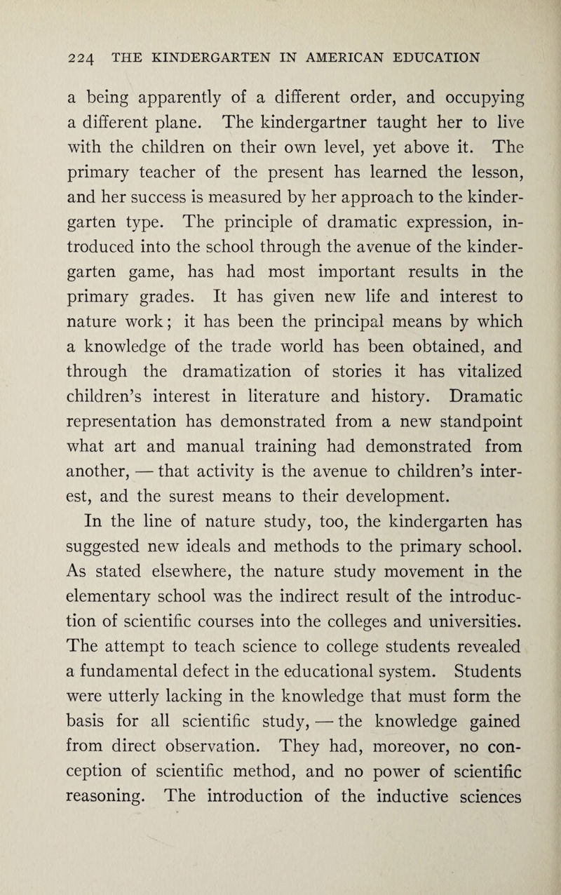 a being apparently of a different order, and occupying a different plane. The kindergartner taught her to live with the children on their own level, yet above it. The primary teacher of the present has learned the lesson, and her success is measured by her approach to the kinder¬ garten type. The principle of dramatic expression, in¬ troduced into the school through the avenue of the kinder¬ garten game, has had most important results in the primary grades. It has given new life and interest to nature work; it has been the principal means by which a knowledge of the trade world has been obtained, and through the dramatization of stories it has vitalized children’s interest in literature and history. Dramatic representation has demonstrated from a new standpoint what art and manual training had demonstrated from another, — that activity is the avenue to children’s inter¬ est, and the surest means to their development. In the line of nature study, too, the kindergarten has suggested new ideals and methods to the primary school. As stated elsewhere, the nature study movement in the elementary school was the indirect result of the introduc¬ tion of scientific courses into the colleges and universities. The attempt to teach science to college students revealed a fundamental defect in the educational system. Students were utterly lacking in the knowledge that must form the basis for all scientific study, — the knowledge gained from direct observation. They had, moreover, no con¬ ception of scientific method, and no power of scientific reasoning. The introduction of the inductive sciences