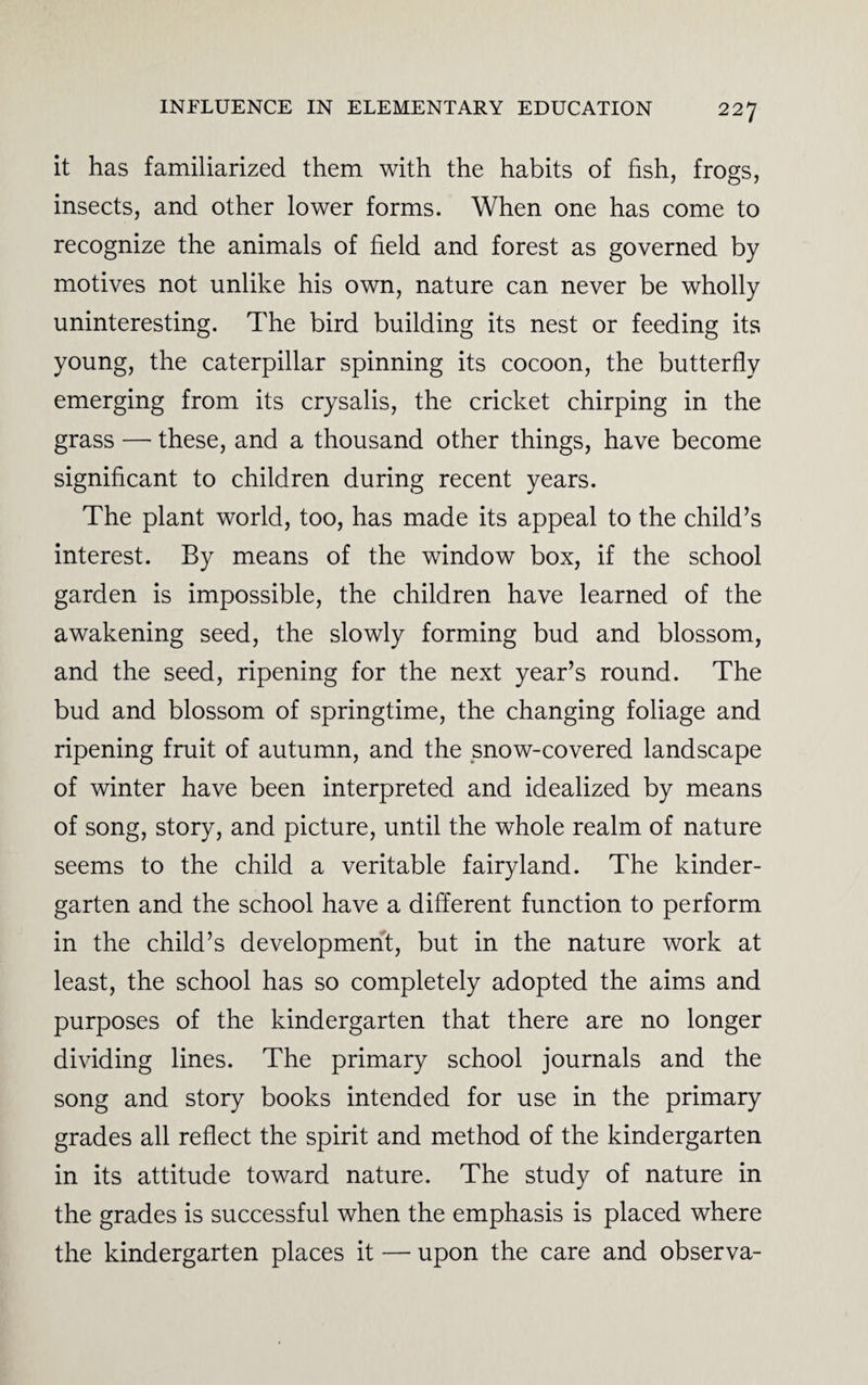 it has familiarized them with the habits of fish, frogs, insects, and other lower forms. When one has come to recognize the animals of field and forest as governed by motives not unlike his own, nature can never be wholly uninteresting. The bird building its nest or feeding its young, the caterpillar spinning its cocoon, the butterfly emerging from its crysalis, the cricket chirping in the grass — these, and a thousand other things, have become significant to children during recent years. The plant world, too, has made its appeal to the child’s interest. By means of the window box, if the school garden is impossible, the children have learned of the awakening seed, the slowly forming bud and blossom, and the seed, ripening for the next year’s round. The bud and blossom of springtime, the changing foliage and ripening fruit of autumn, and the snow-covered landscape of winter have been interpreted and idealized by means of song, story, and picture, until the whole realm of nature seems to the child a veritable fairyland. The kinder¬ garten and the school have a different function to perform in the child’s development, but in the nature work at least, the school has so completely adopted the aims and purposes of the kindergarten that there are no longer dividing lines. The primary school journals and the song and story books intended for use in the primary grades all reflect the spirit and method of the kindergarten in its attitude toward nature. The study of nature in the grades is successful when the emphasis is placed where the kindergarten places it — upon the care and observa-