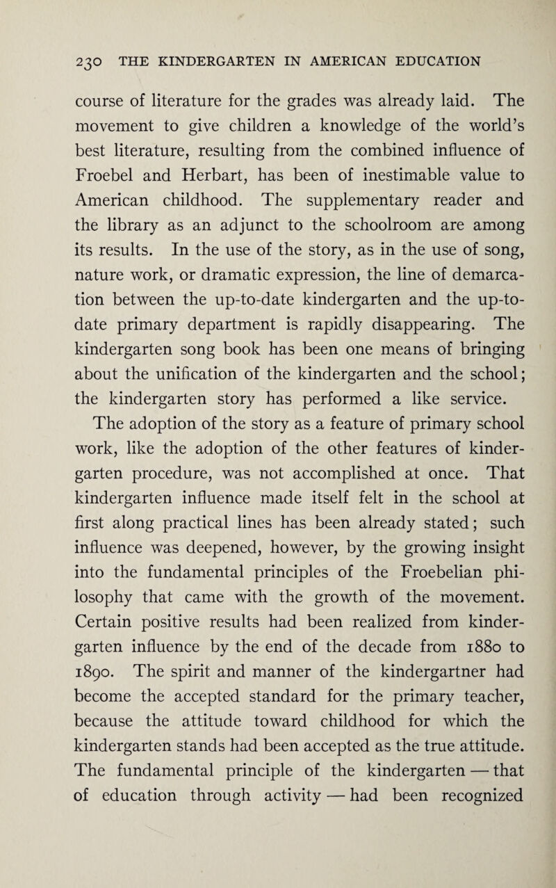 course of literature for the grades was already laid. The movement to give children a knowledge of the world’s best literature, resulting from the combined influence of Froebel and Herbart, has been of inestimable value to American childhood. The supplementary reader and the library as an adjunct to the schoolroom are among its results. In the use of the story, as in the use of song, nature work, or dramatic expression, the line of demarca¬ tion between the up-to-date kindergarten and the up-to- date primary department is rapidly disappearing. The kindergarten song book has been one means of bringing about the unification of the kindergarten and the school; the kindergarten story has performed a like service. The adoption of the story as a feature of primary school work, like the adoption of the other features of kinder¬ garten procedure, was not accomplished at once. That kindergarten influence made itself felt in the school at first along practical lines has been already stated; such influence was deepened, however, by the growing insight into the fundamental principles of the Froebelian phi¬ losophy that came with the growth of the movement. Certain positive results had been realized from kinder¬ garten influence by the end of the decade from 1880 to 1890. The spirit and manner of the kindergartner had become the accepted standard for the primary teacher, because the attitude toward childhood for which the kindergarten stands had been accepted as the true attitude. The fundamental principle of the kindergarten — that of education through activity — had been recognized