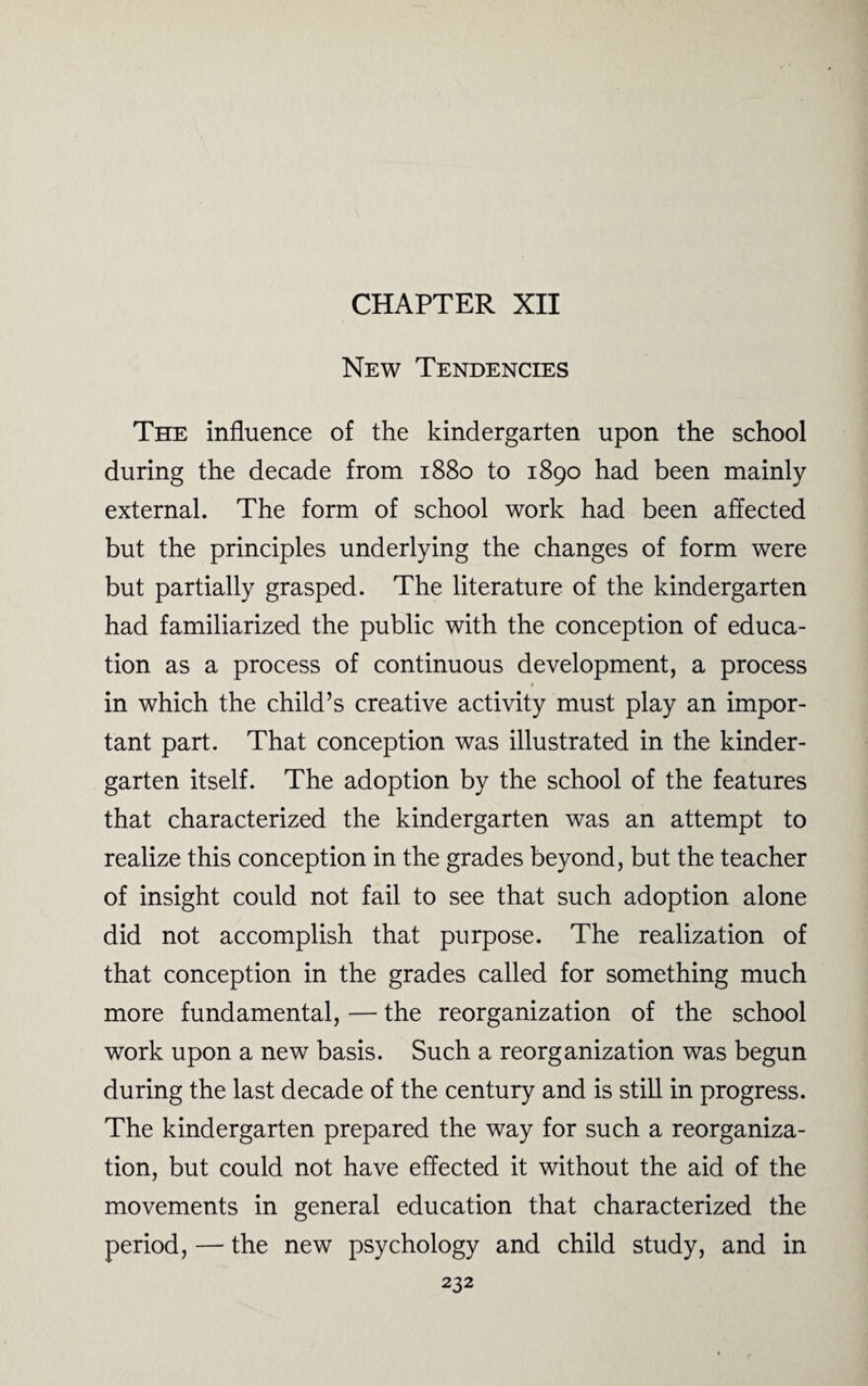 CHAPTER XII New Tendencies The influence of the kindergarten upon the school during the decade from 1880 to 1890 had been mainly external. The form of school work had been affected but the principles underlying the changes of form were but partially grasped. The literature of the kindergarten had familiarized the public with the conception of educa¬ tion as a process of continuous development, a process in which the child’s creative activity must play an impor¬ tant part. That conception was illustrated in the kinder¬ garten itself. The adoption by the school of the features that characterized the kindergarten was an attempt to realize this conception in the grades beyond, but the teacher of insight could not fail to see that such adoption alone did not accomplish that purpose. The realization of that conception in the grades called for something much more fundamental, — the reorganization of the school work upon a new basis. Such a reorganization was begun during the last decade of the century and is still in progress. The kindergarten prepared the way for such a reorganiza¬ tion, but could not have effected it without the aid of the movements in general education that characterized the period, — the new psychology and child study, and in