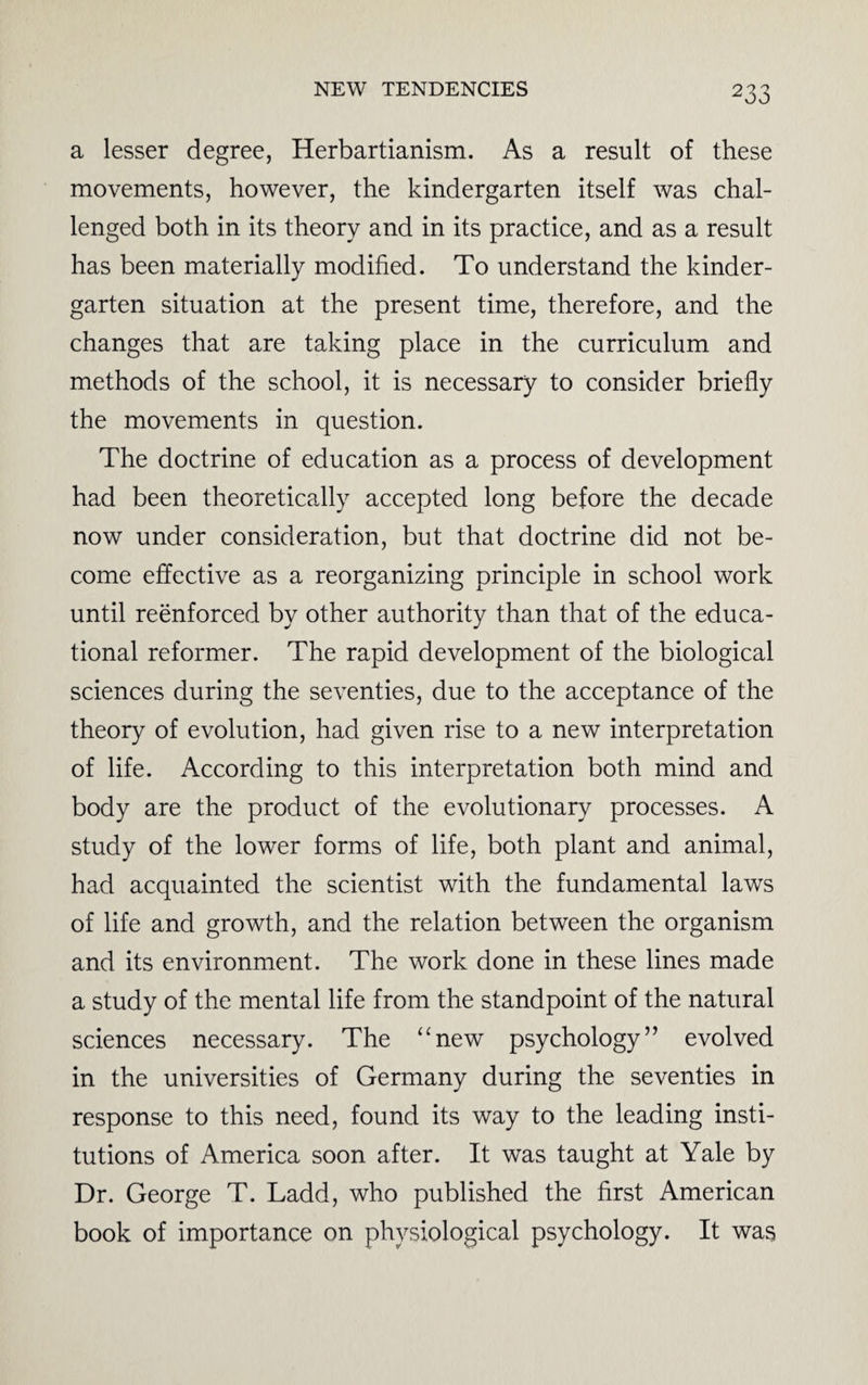 a lesser degree, Herbartianism. As a result of these movements, however, the kindergarten itself was chal¬ lenged both in its theory and in its practice, and as a result has been materially modified. To understand the kinder¬ garten situation at the present time, therefore, and the changes that are taking place in the curriculum and methods of the school, it is necessary to consider briefly the movements in question. The doctrine of education as a process of development had been theoretically accepted long before the decade now under consideration, but that doctrine did not be¬ come effective as a reorganizing principle in school work until reenforced by other authority than that of the educa¬ tional reformer. The rapid development of the biological sciences during the seventies, due to the acceptance of the theory of evolution, had given rise to a new interpretation of life. According to this interpretation both mind and body are the product of the evolutionary processes. A study of the lower forms of life, both plant and animal, had acquainted the scientist with the fundamental laws of life and growth, and the relation between the organism and its environment. The work done in these lines made a study of the mental life from the standpoint of the natural sciences necessary. The “new psychology” evolved in the universities of Germany during the seventies in response to this need, found its way to the leading insti¬ tutions of America soon after. It was taught at Yale by Dr. George T. Ladd, who published the first American book of importance on physiological psychology. It was