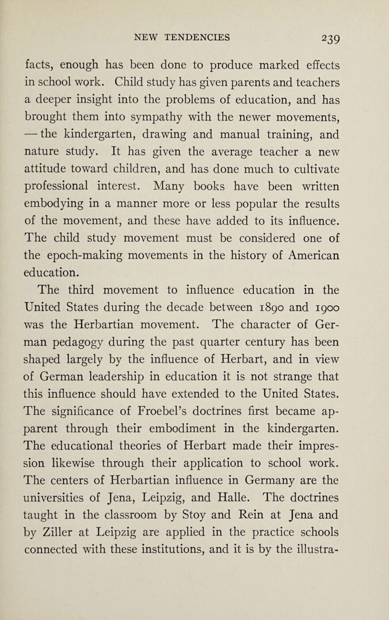 facts, enough has been done to produce marked effects in school work. Child study has given parents and teachers a deeper insight into the problems of education, and has brought them into sympathy with the newer movements, — the kindergarten, drawing and manual training, and nature study. It has given the average teacher a new attitude toward children, and has done much to cultivate professional interest. Many books have been written embodying in a manner more or less popular the results of the movement, and these have added to its influence. The child study movement must be considered one of the epoch-making movements in the history of American education. The third movement to influence education in the United States during the decade between 1890 and 1900 was the Herbartian movement. The character of Ger¬ man pedagogy during the past quarter century has been shaped largely by the influence of Herbart, and in view of German leadership in education it is not strange that this influence should have extended to the United States. The significance of Froebeks doctrines first became ap¬ parent through their embodiment in the kindergarten. The educational theories of Herbart made their impres¬ sion likewise through their application to school work. The centers of Herbartian influence in Germany are the universities of Jena, Leipzig, and Halle. The doctrines taught in the classroom by Stoy and Rein at Jena and by Ziller at Leipzig are applied in the practice schools connected with these institutions, and it is by the illustra-