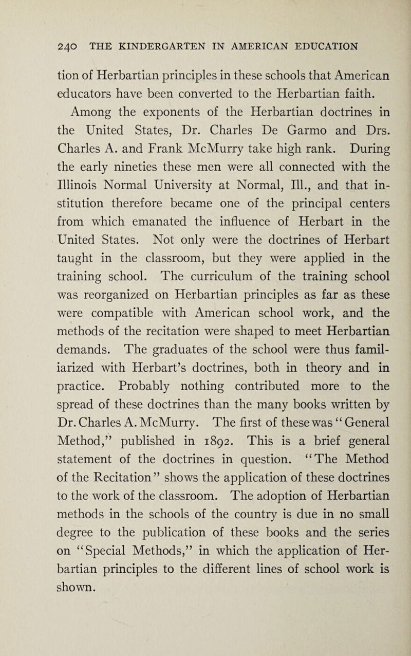 tion of Herbartian principles in these schools that American educators have been converted to the Herbartian faith. Among the exponents of the Herbartian doctrines in the United States, Dr. Charles De Garmo and Drs. Charles A. and Frank McMurry take high rank. During the early nineties these men were all connected with the Illinois Normal University at Normal, Ill., and that in¬ stitution therefore became one of the principal centers from which emanated the influence of Herbart in the United States. Not only were the doctrines of Herbart taught in the classroom, but they were applied in the training school. The curriculum of the training school was reorganized on Herbartian principles as far as these were compatible with American school work, and the methods of the recitation were shaped to meet Herbartian demands. The graduates of the school were thus famil¬ iarized with Herbart’s doctrines, both in theory and in practice. Probably nothing contributed more to the spread of these doctrines than the many books written by Dr. Charles A. McMurry. The first of these was “ General Method,” published in 1892. This is a brief general statement of the doctrines in question. “The Method of the Recitation” shows the application of these doctrines to the work of the classroom. The adoption of Herbartian methods in the schools of the country is due in no small degree to the publication of these books and the series on “Special Methods,” in which the application of Her¬ bartian principles to the different lines of school work is shown.