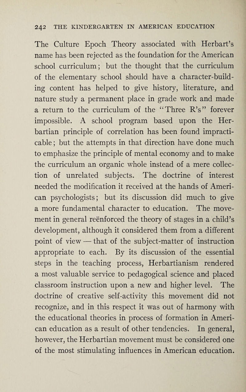 The Culture Epoch Theory associated with Herbart’s name has been rejected as the foundation for the American school curriculum; but the thought that the curriculum of the elementary school should have a character-build¬ ing content has helped to give history, literature, and nature study a permanent place in grade work and made a return to the curriculum of the “ Three R’s” forever impossible. A school program based upon the Her- bartian principle of correlation has been found impracti¬ cable ; but the attempts in that direction have done much to emphasize the principle of mental economy and to make the curriculum an organic whole instead of a mere collec¬ tion of unrelated subjects. The doctrine of interest needed the modification it received at the hands of Ameri¬ can psychologists; but its discussion did much to give a more fundamental character to education. The move¬ ment in general reenforced the theory of stages in a child’s development, although it considered them from a different point of view — that of the subject-matter of instruction appropriate to each. By its discussion of the essential steps in the teaching process, Herbartianism rendered a most valuable service to pedagogical science and placed classroom instruction upon a new and higher level. The doctrine of creative self-activity this movement did not recognize, and in this respect it was out of harmony with the educational theories in process of formation in Ameri¬ can education as a result of other tendencies. In general, however, the Herbartian movement must be considered one of the most stimulating influences in American education.