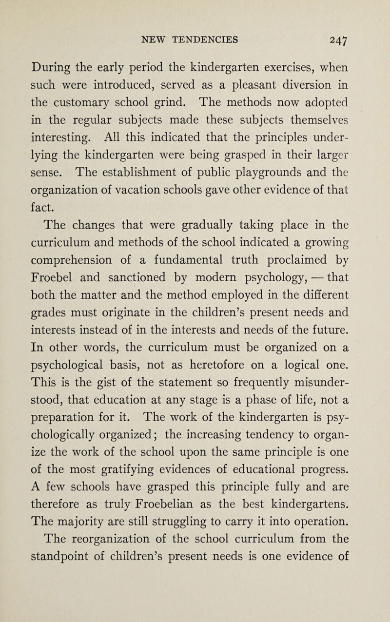 During the early period the kindergarten exercises, when such were introduced, served as a pleasant diversion in the customary school grind. The methods now adopted in the regular subjects made these subjects themselves interesting. All this indicated that the principles under¬ lying the kindergarten were being grasped in their larger sense. The establishment of public playgrounds and the organization of vacation schools gave other evidence of that fact. The changes that were gradually taking place in the curriculum and methods of the school indicated a growing comprehension of a fundamental truth proclaimed by Froebel and sanctioned by modern psychology, — that both the matter and the method employed in the different grades must originate in the children’s present needs and interests instead of in the interests and needs of the future. In other words, the curriculum must be organized on a psychological basis, not as heretofore on a logical one. This is the gist of the statement so frequently misunder¬ stood, that education at any stage is a phase of life, not a preparation for it. The work of the kindergarten is psy¬ chologically organized; the increasing tendency to organ¬ ize the work of the school upon the same principle is one of the most gratifying evidences of educational progress. A few schools have grasped this principle fully and are therefore as truly Froebelian as the best kindergartens. The majority are still struggling to carry it into operation. The reorganization of the school curriculum from the standpoint of children’s present needs is one evidence of