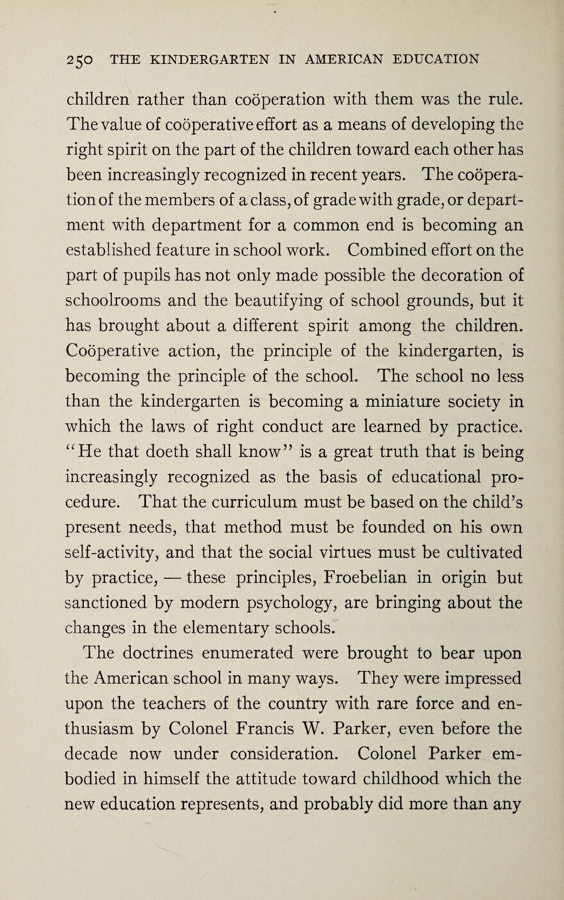 children rather than cooperation with them was the rule. The value of cooperative effort as a means of developing the right spirit on the part of the children toward each other has been increasingly recognized in recent years. The coopera¬ tion of the members of a class, of grade with grade, or depart¬ ment with department for a common end is becoming an established feature in school work. Combined effort on the part of pupils has not only made possible the decoration of schoolrooms and the beautifying of school grounds, but it has brought about a different spirit among the children. Cooperative action, the principle of the kindergarten, is becoming the principle of the school. The school no less than the kindergarten is becoming a miniature society in which the laws of right conduct are learned by practice. “He that doeth shall know” is a great truth that is being increasingly recognized as the basis of educational pro¬ cedure. That the curriculum must be based on the child’s present needs, that method must be founded on his own self-activity, and that the social virtues must be cultivated by practice, — these principles, Froebelian in origin but sanctioned by modern psychology, are bringing about the changes in the elementary schools. The doctrines enumerated were brought to bear upon the American school in many ways. They were impressed upon the teachers of the country with rare force and en¬ thusiasm by Colonel Francis W. Parker, even before the decade now under consideration. Colonel Parker em¬ bodied in himself the attitude toward childhood which the new education represents, and probably did more than any