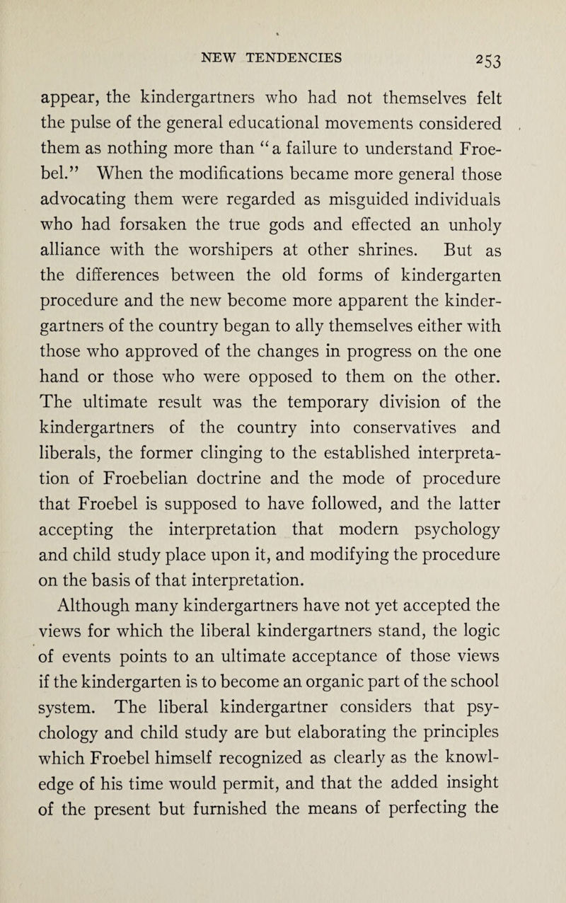 appear, the kindergartners who had not themselves felt the pulse of the general educational movements considered them as nothing more than “a failure to understand Froe¬ bel.” When the modifications became more general those advocating them were regarded as misguided individuals who had forsaken the true gods and effected an unholy alliance with the worshipers at other shrines. But as the differences between the old forms of kindergarten procedure and the new become more apparent the kinder¬ gartners of the country began to ally themselves either with those who approved of the changes in progress on the one hand or those who were opposed to them on the other. The ultimate result was the temporary division of the kindergartners of the country into conservatives and liberals, the former clinging to the established interpreta¬ tion of Froebelian doctrine and the mode of procedure that Froebel is supposed to have followed, and the latter accepting the interpretation that modern psychology and child study place upon it, and modifying the procedure on the basis of that interpretation. Although many kindergartners have not yet accepted the views for which the liberal kindergartners stand, the logic of events points to an ultimate acceptance of those views if the kindergarten is to become an organic part of the school system. The liberal kindergartner considers that psy¬ chology and child study are but elaborating the principles which Froebel himself recognized as clearly as the knowl¬ edge of his time would permit, and that the added insight of the present but furnished the means of perfecting the