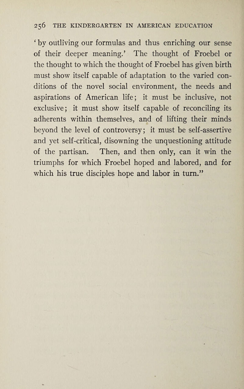 ‘ by outliving our formulas and thus enriching our sense of their deeper meaning.’ The thought of Froebel or the thought to which the thought of Froebel has given birth must show itself capable of adaptation to the varied con¬ ditions of the novel social environment, the needs and aspirations of American life; it must be inclusive, not exclusive; it must show itself capable of reconciling its adherents within themselves, and of lifting their minds beyond the level of controversy; it must be self-assertive and yet self-critical, disowning the unquestioning attitude of the partisan. Then, and then only, can it win the triumphs for which Froebel hoped and labored, and for which his true disciples hope and labor in turn.”