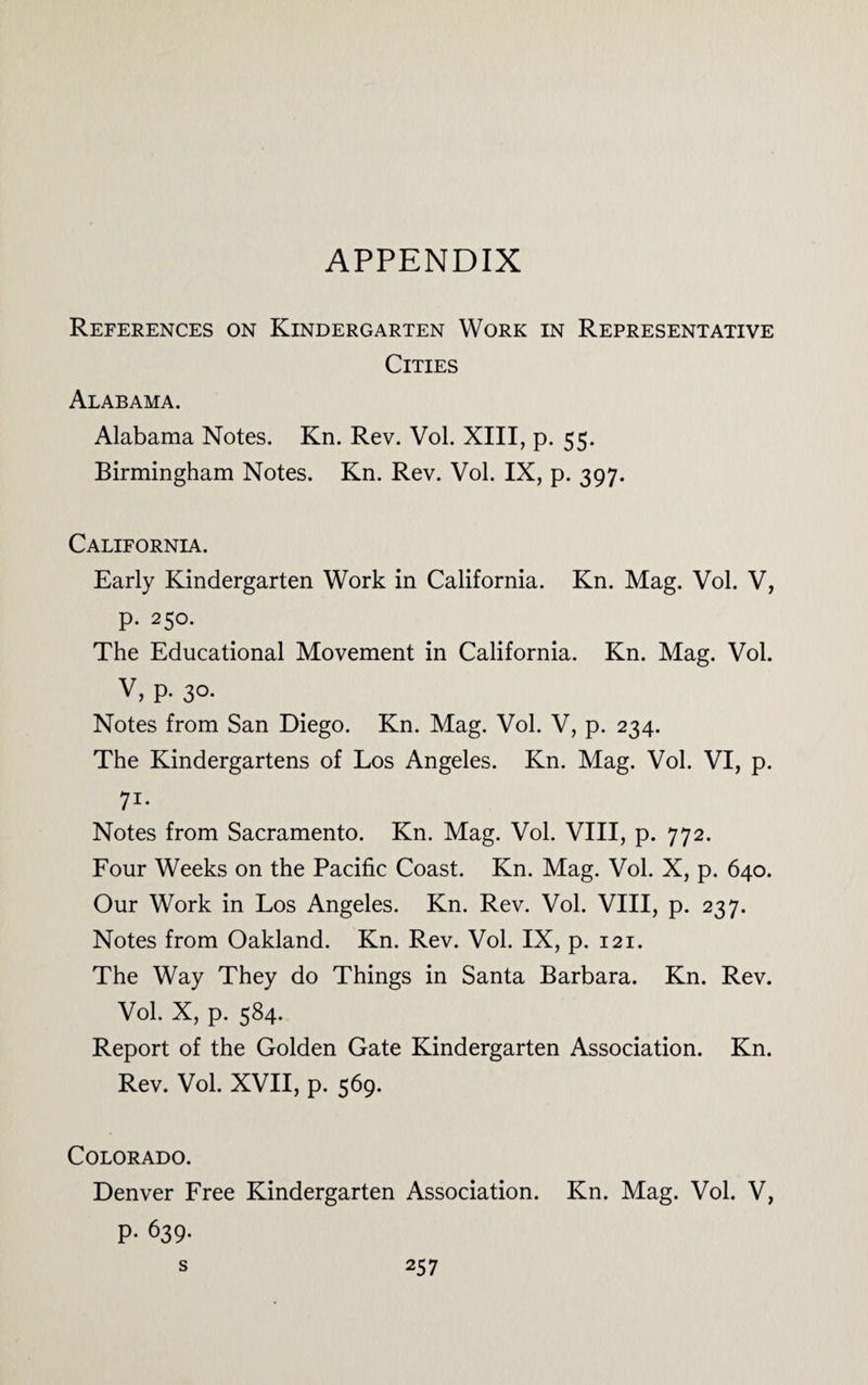 APPENDIX References on Kindergarten Work in Representative Cities Alabama. Alabama Notes. Kn. Rev. Vol. XIII, p. 55. Birmingham Notes. Kn. Rev. Vol. IX, p. 397. California. Early Kindergarten Work in California. Kn. Mag. Vol. V, p. 250. The Educational Movement in California. Kn. Mag. Vol. V, p. 30. Notes from San Diego. Kn. Mag. Vol. V, p. 234. The Kindergartens of Los Angeles. Kn. Mag. Vol. VI, p. 71- Notes from Sacramento. Kn. Mag. Vol. VIII, p. 772. Four Weeks on the Pacific Coast. Kn. Mag. Vol. X, p. 640. Our Work in Los Angeles. Kn. Rev. Vol. VIII, p. 237. Notes from Oakland. Kn. Rev. Vol. IX, p. 121. The Way They do Things in Santa Barbara. Kn. Rev. Vol. X, p. 584. Report of the Golden Gate Kindergarten Association. Kn. Rev. Vol. XVII, p. 569. Colorado. Denver Free Kindergarten Association. Kn. Mag. Vol. V, p. 639.