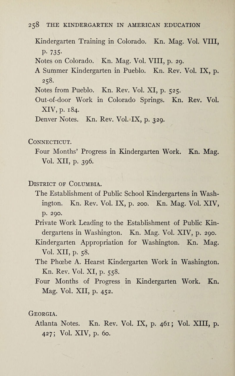 Kindergarten Training in Colorado. Kn. Mag. Vol. VIII, P- 735- Notes on Colorado. Kn. Mag. Vol. VIII, p. 29. A Summer Kindergarten in Pueblo. Kn. Rev. Vol. IX, p. 258. Notes from Pueblo. Kn. Rev. Vol. XI, p. 525. Out-of-door Work in Colorado Springs. Kn. Rev. Vol. XIV, p. 184. Denver Notes. Kn. Rev. Vol. IX, p. 329. Connecticut. Four Months’ Progress in Kindergarten Work. Kn. Mag. Vol. XII, p. 396. District oe Columbia. The Establishment of Public School Kindergartens in Wash¬ ington. Kn. Rev. Vol. IX, p. 200. Kn. Mag. Vol. XIV, p. 290. Private Work Leading to the Establishment of Public Kin¬ dergartens in Washington. Kn. Mag. Vol. XIV, p. 290. Kindergarten Appropriation for Washington. Kn. Mag. Vol. XII, p. 58. The Phoebe A. Hearst Kindergarten Work in Washington. Kn. Rev. Vol. XI, p. 558. Four Months of Progress in Kindergarten Work. Kn. Mag. Vol. XII, p. 452. Georgia. Atlanta Notes. Kn. Rev. Vol. IX, p. 461; Vol. XIII, p. 427; Vol. XIV, p. 60.