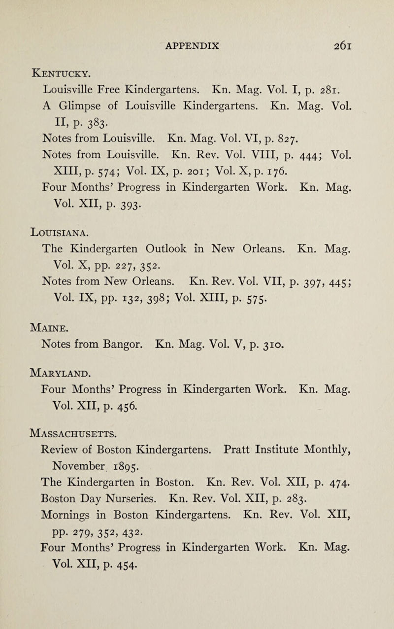 Kentucky. Louisville Free Kindergartens. Kn. Mag. Vol. I, p. 281. A Glimpse of Louisville Kindergartens. Kn. Mag. Vol. II, P- 383- Notes from Louisville. Kn. Mag. Vol. VI, p. 827. Notes from Louisville. Kn. Rev. Vol. VIII, p. 444; Vol. XIII, p. 574; Vol. IX, p. 201; Vol. X, p. 176. Four Months’ Progress in Kindergarten Work. Kn. Mag. Vol. XII, p. 393. Louisiana. The Kindergarten Outlook in New Orleans. Kn. Mag. Vol. X, pp. 227, 352. Notes from New Orleans. Kn. Rev. Vol. VII, p. 397, 445; Vol. IX, pp. 132, 398; Vol. XIII, p. 575. Maine. Notes from Bangor. Kn. Mag. Vol. V, p. 310. Maryland. Four Months’ Progress in Kindergarten Work. Kn. Mag. Vol. XII, p. 456. Massachusetts. Review of Boston Kindergartens. Pratt Institute Monthly, November 1895. The Kindergarten in Boston. Kn. Rev. Vol. XII, p. 474. Boston Day Nurseries. Kn. Rev. Vol. XII, p. 283. Mornings in Boston Kindergartens. Kn. Rev. Vol. XII, PP- 279> 352, 432. Four Months’ Progress in Kindergarten Work. Kn. Mag. Vol. XII, p. 454.