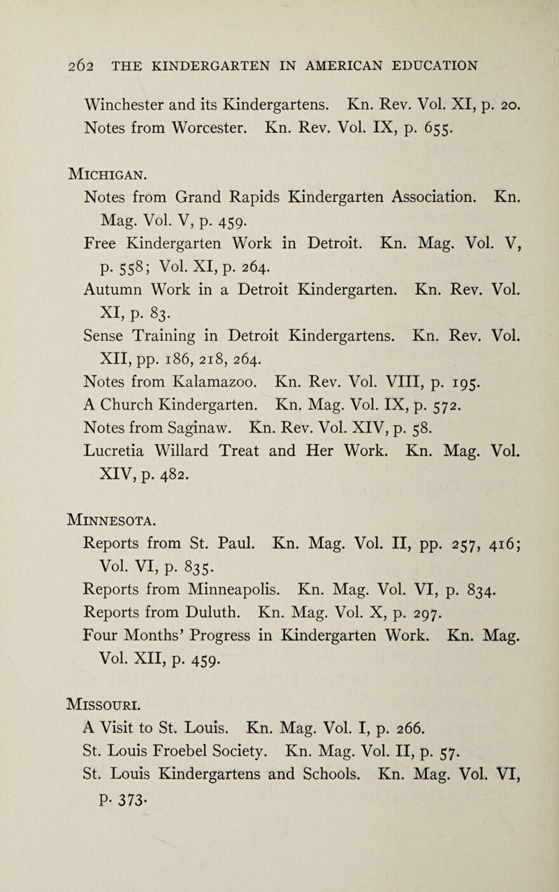 Winchester and its Kindergartens. Kn. Rev. Vol. XI, p. 20. Notes from Worcester. Kn. Rev. Vol. IX, p. 655. Michigan. Notes from Grand Rapids Kindergarten Association. Kn. Mag. Vol. V, p. 459. Free Kindergarten Work in Detroit. Kn. Mag. Vol. V, p. 558; Vol. XI, p. 264. Autumn Work in a Detroit Kindergarten. Kn. Rev. Vol. XI, p. 83. Sense Training in Detroit Kindergartens. Kn. Rev. Vol. XII, pp. 186, 218, 264. Notes from Kalamazoo. Kn. Rev. Vol. VIII, p. 195. A Church Kindergarten. Kn. Mag. Vol. IX, p. 572. Notes from Saginaw. Kn. Rev. Vol. XIV, p. 58. Lucretia Willard Treat and Her Work. Kn. Mag. Vol. XIV, p. 482. Minnesota. Reports from St. Paul. Kn. Mag. Vol. II, pp. 257, 416; Vol. VI, p. 835. Reports from Minneapolis. Kn. Mag. Vol. VI, p. 834. Reports from Duluth. Kn. Mag. Vol. X, p. 297. Four Months’ Progress in Kindergarten Work. Kn. Mag. Vol. XII, p. 459. Missouri. A Visit to St. Louis. Kn. Mag. Vol. I, p. 266. St. Louis Froebel Society. Kn. Mag. Vol. II, p. 57. St. Louis Kindergartens and Schools. Kn. Mag. Vol. VI, P- 373-