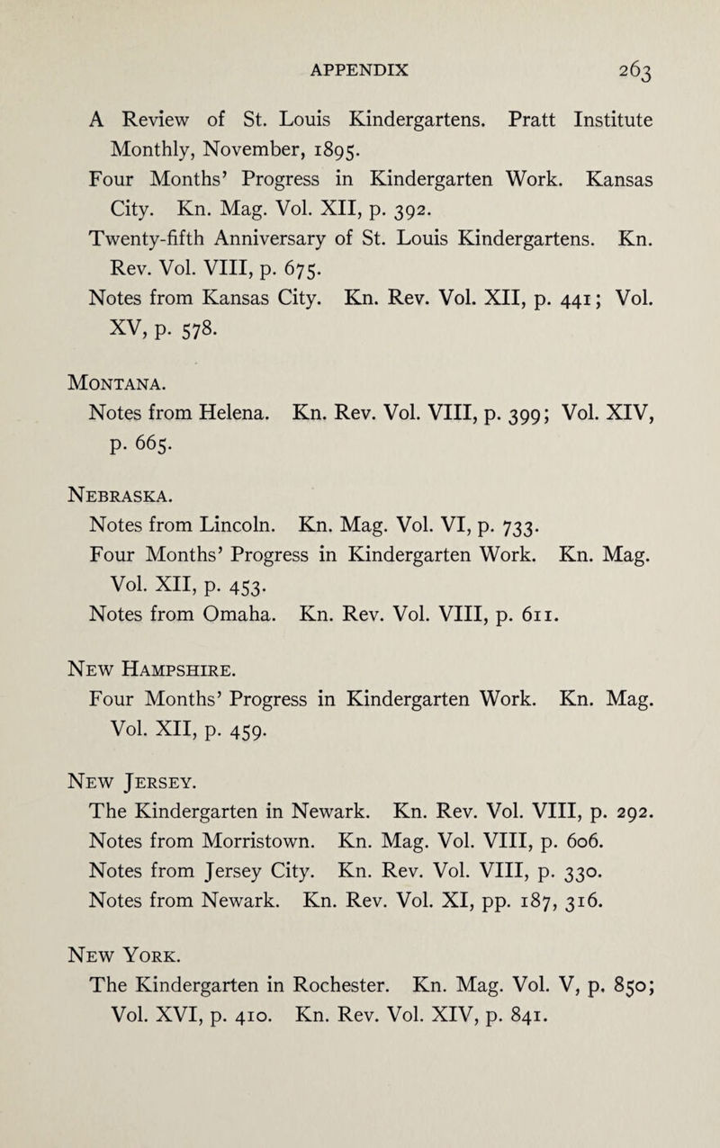 A Review of St. Louis Kindergartens. Pratt Institute Monthly, November, 1895. Four Months’ Progress in Kindergarten Work. Kansas City. Kn. Mag. Vol. XII, p. 392. Twenty-fifth Anniversary of St. Louis Kindergartens. Kn. Rev. Vol. VIII, p. 675. Notes from Kansas City. Kn. Rev. Vol. XII, p. 441; Vol. XV, p. 578. Montana. Notes from Helena. Kn. Rev. Vol. VIII, p. 399; Vol. XIV, p. 665. Nebraska. Notes from Lincoln. Kn. Mag. Vol. VI, p. 733. Four Months’ Progress in Kindergarten Work. Kn. Mag. Vol. XII, p. 453. Notes from Omaha. Kn. Rev. Vol. VIII, p. 611. New Hampshire. Four Months’ Progress in Kindergarten Work. Kn. Mag. Vol. XII, p. 459. New Jersey. The Kindergarten in Newark. Kn. Rev. Vol. VIII, p. 292. Notes from Morristown. Kn. Mag. Vol. VIII, p. 606. Notes from Jersey City. Kn. Rev. Vol. VIII, p. 330. Notes from Newark. Kn. Rev. Vol. XI, pp. 187, 316. New York. The Kindergarten in Rochester. Kn. Mag. Vol. V, p, 850; Vol. XVI, p. 410. Kn. Rev. Vol. XIV, p. 841.