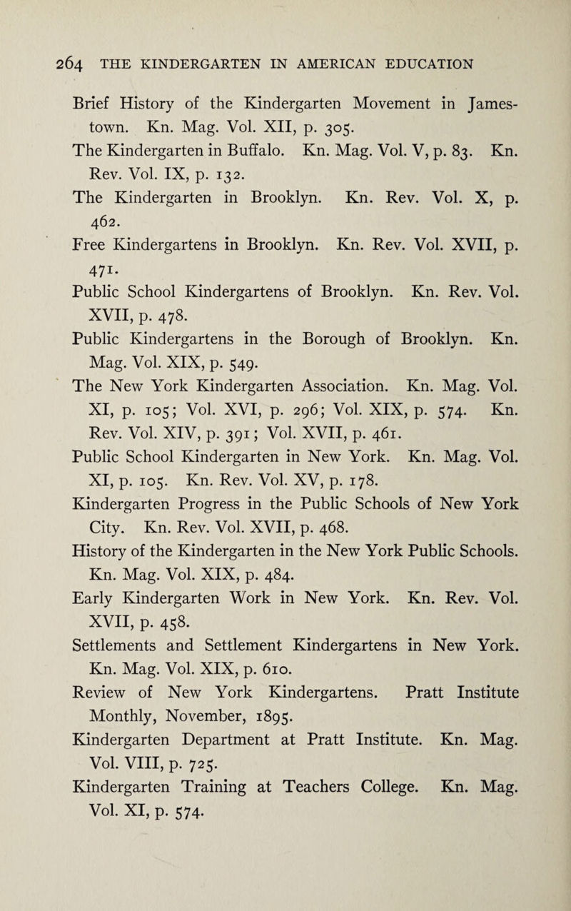 Brief History of the Kindergarten Movement in James¬ town. Kn. Mag. Vol. XII, p. 305. The Kindergarten in Buffalo. Kn. Mag. Vol. V, p. 83. Kn. Rev. Vol. IX, p. 132. The Kindergarten in Brooklyn. Kn. Rev. Vol. X, p. 462. Free Kindergartens in Brooklyn. Kn. Rev. Vol. XVII, p. 471- Public School Kindergartens of Brooklyn. Kn. Rev. Vol. XVII, p. 478. Public Kindergartens in the Borough of Brooklyn. Kn. Mag. Vol. XIX, p. 549. The New York Kindergarten Association. Kn. Mag. Vol. XI, p. 105; Vol. XVI, p. 296; Vol. XIX, p. 574. Kn. Rev. Vol. XIV, p. 391; Vol. XVII, p. 461. Public School Kindergarten in New York. Kn. Mag. Vol. XI, p. 105. Kn. Rev. Vol. XV, p. 178. Kindergarten Progress in the Public Schools of New York City. Kn. Rev. Vol. XVII, p. 468. History of the Kindergarten in the New York Public Schools. Kn. Mag. Vol. XIX, p. 484. Early Kindergarten Work in New York. Kn. Rev. Vol. XVII, p. 458. Settlements and Settlement Kindergartens in New York. Kn. Mag. Vol. XIX, p. 610. Review of New York Kindergartens. Pratt Institute Monthly, November, 1895. Kindergarten Department at Pratt Institute. Kn. Mag. Vol. VIII, p. 725. Kindergarten Training at Teachers College. Kn. Mag. Vol. XI, p. 574.