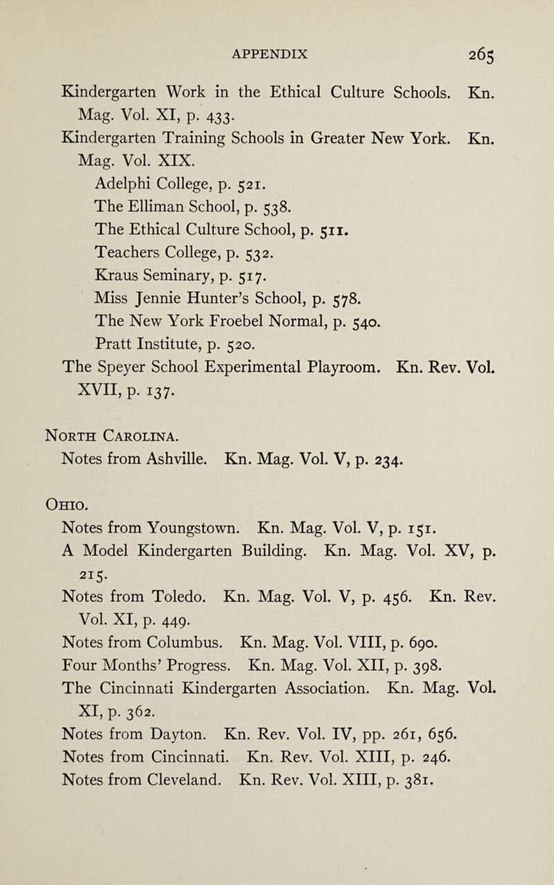 Kindergarten Work in the Ethical Culture Schools. Kn. Mag. Vol. XI, p. 433. Kindergarten Training Schools in Greater New York. Kn. Mag. Vol. XIX. Adelphi College, p. 521. The Elliman School, p. 538. The Ethical Culture School, p. 511. Teachers College, p. 532. Kraus Seminary, p. 517. Miss Jennie Hunter’s School, p. 578. The New York Froebel Normal, p. 540. Pratt Institute, p. 520. The Speyer School Experimental Playroom. Kn. Rev. Vol. XVII, p. 137. North Carolina. Notes from Ashville. Kn. Mag. Vol. V, p. 234. Ohio. Notes from Youngstown. Kn. Mag. Vol. V, p. 151. A Model Kindergarten Building. Kn. Mag. Vol. XV, p. 215- Notes from Toledo. Kn. Mag. Vol. V, p. 456. Kn. Rev. Vol. XI, p. 449. Notes from Columbus. Kn. Mag. Vol. VIII, p. 690. Four Months’ Progress. Kn. Mag. Vol. XII, p. 398. The Cincinnati Kindergarten Association. Kn. Mag. Vol. XI, p. 362. Notes from Dayton. Kn. Rev. Vol. IV, pp. 261, 656. Notes from Cincinnati. Kn. Rev. Vol. XIII, p. 246. Notes from Cleveland. Kn. Rev. Vol. XIII, p. 381.