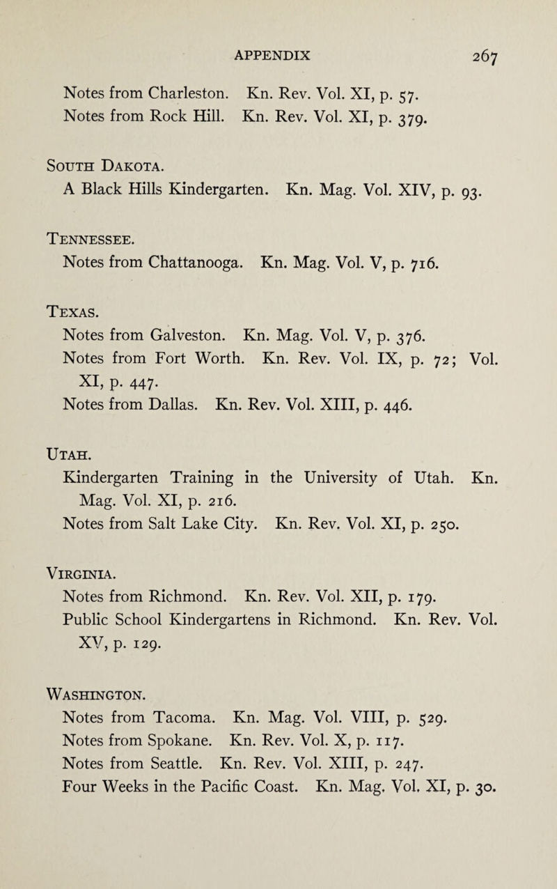 Notes from Charleston. Kn. Rev. Vol. XI, p. 57. Notes from Rock Hill. Kn. Rev. Vol. XI, p. 379. South Dakota. A Black Hills Kindergarten. Kn. Mag. Vol. XIV, p. 93. Tennessee. Notes from Chattanooga. Kn. Mag. Vol. V, p. 716. Texas. Notes from Galveston. Kn. Mag. Vol. V, p. 376. Notes from Fort Worth. Kn. Rev. Vol. IX, p. 72; Vol. XI, p. 447. Notes from Dallas. Kn. Rev. Vol. XIII, p. 446. Utah. Kindergarten Training in the University of Utah. Kn. Mag. Vol. XI, p. 216. Notes from Salt Lake City. Kn. Rev. Vol. XI, p. 250. Virginia. Notes from Richmond. Kn. Rev. Vol. XII, p. 179. Public School Kindergartens in Richmond. Kn. Rev. Vol. XV, p. 129. Washington. Notes from Tacoma. Kn. Mag. Vol. VIII, p. 529. Notes from Spokane. Kn. Rev. Vol. X, p. 117. Notes from Seattle. Kn. Rev. Vol. XIII, p. 247. Four Weeks in the Pacific Coast. Kn. Mag. Vol, XI, p. 30.