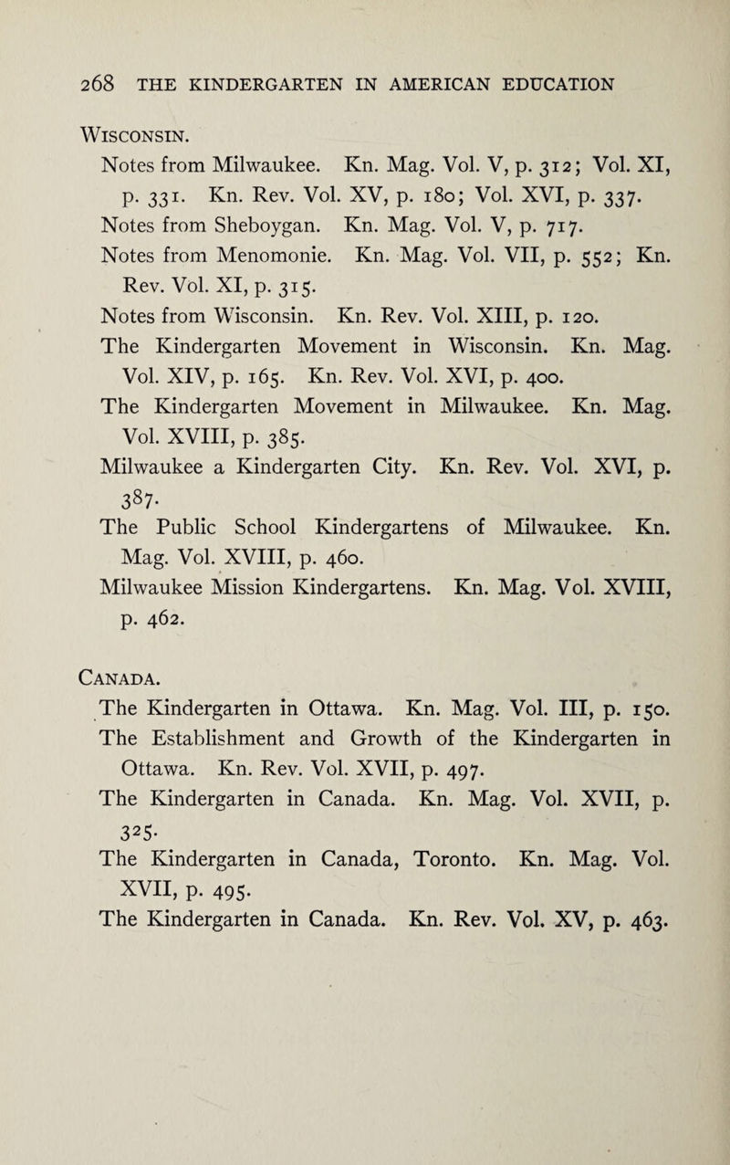 Wisconsin. Notes from Milwaukee. Kn. Mag. Vol. V, p. 312; Vol. XI, p. 331. Kn. Rev. Vol. XV, p. 180; Vol. XVI, p. 337. Notes from Sheboygan. Kn. Mag. Vol. V, p. 717. Notes from Menomonie. Kn. Mag. Vol. VII, p. 552; Kn. Rev. Vol. XI, p. 315. Notes from Wisconsin. Kn. Rev. Vol. XIII, p. 120. The Kindergarten Movement in Wisconsin. Kn. Mag. Vol. XIV, p. 165. Kn. Rev. Vol. XVI, p. 400. The Kindergarten Movement in Milwaukee. Kn. Mag. Vol. XVIII, p. 385. Milwaukee a Kindergarten City. Kn. Rev. Vol. XVI, p. 38 7- The Public School Kindergartens of Milwaukee. Kn. Mag. Vol. XVIII, p. 460. Milwaukee Mission Kindergartens. Kn. Mag. Vol. XVIII, p. 462. Canada. The Kindergarten in Ottawa. Kn. Mag. Vol. Ill, p. 150. The Establishment and Growth of the Kindergarten in Ottawa. Kn. Rev. Vol. XVII, p. 497. The Kindergarten in Canada. Kn. Mag. Vol. XVII, p. 325- The Kindergarten in Canada, Toronto. Kn. Mag. Vol. XVII, p. 495. The Kindergarten in Canada. Kn. Rev. Vol. XV, p. 463.