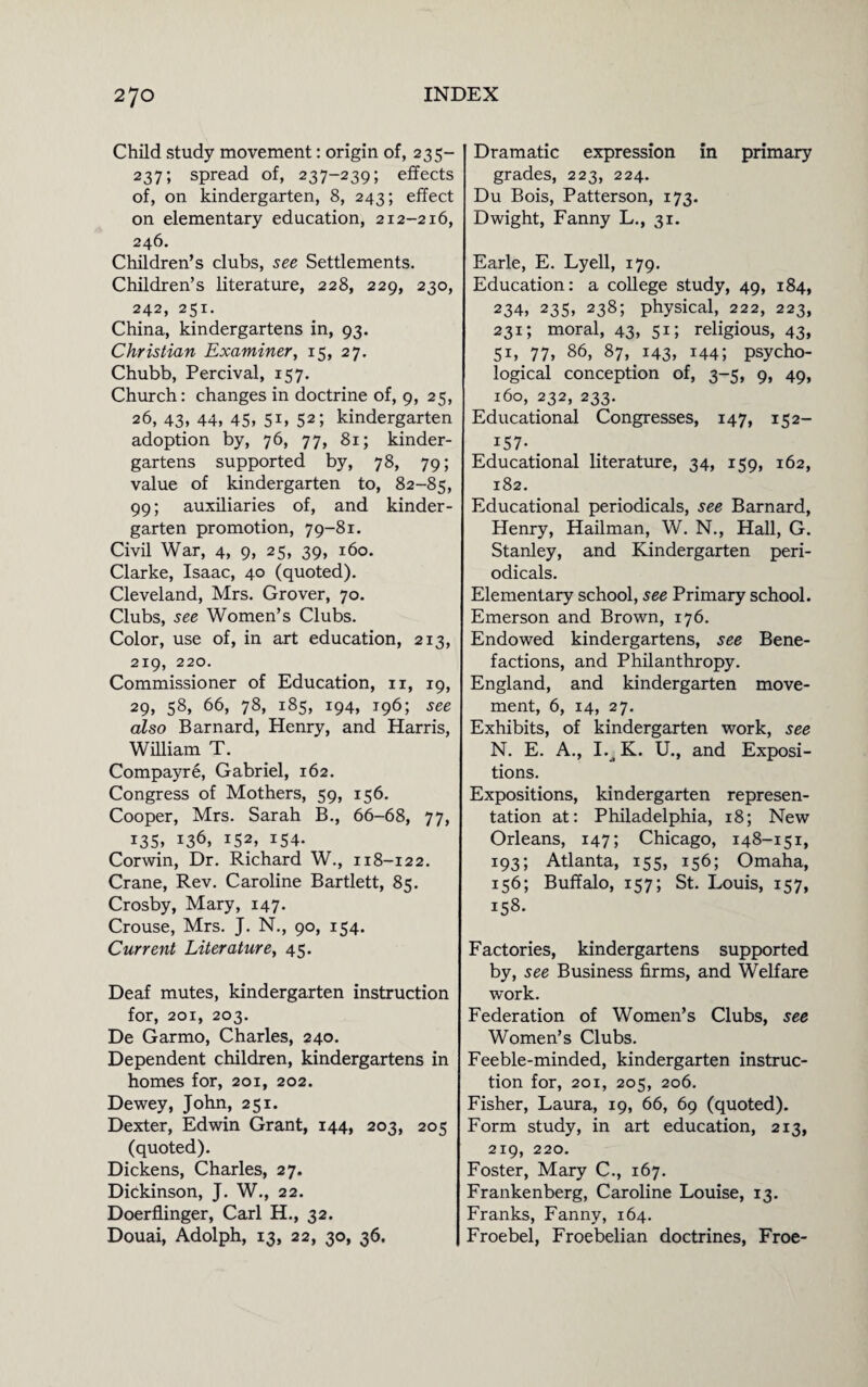 Child study movement: origin of, 235- 237; spread of, 237-239; effects of, on kindergarten, 8, 243; effect on elementary education, 212-216, 246. Children’s clubs, see Settlements. Children’s literature, 228, 229, 230, 242, 251. China, kindergartens in, 93. Christian Examiner, 15, 27. Chubb, Percival, 157. Church: changes in doctrine of, 9, 25, 26, 43, 44, 45, 51, 52; kindergarten adoption by, 76, 77, 81; kinder¬ gartens supported by, 78, 79; value of kindergarten to, 82-85, 99; auxiliaries of, and kinder¬ garten promotion, 79-81. Civil War, 4, 9, 25, 39, 160. Clarke, Isaac, 40 (quoted). Cleveland, Mrs. Grover, 70. Clubs, see Women’s Clubs. Color, use of, in art education, 213, 219, 220. Commissioner of Education, 11, 19, 29, 58, 66, 78, 185, 194, 196; see also Barnard, Henry, and Harris, William T. Compayre, Gabriel, 162. Congress of Mothers, 59, 156. Cooper, Mrs. Sarah B., 66-68, 77, i3S, 136, 152, 154. Corwin, Dr. Richard W., 118-122. Crane, Rev. Caroline Bartlett, 85. Crosby, Mary, 147. Crouse, Mrs. J. N., 90, 154. Current Literature, 45. Deaf mutes, kindergarten instruction for, 201, 203. De Garmo, Charles, 240. Dependent children, kindergartens in homes for, 201, 202. Dewey, John, 251. Dexter, Edwin Grant, 144, 203, 205 (quoted). Dickens, Charles, 27. Dickinson, J. W., 22. Doerflinger, Carl H., 32. Douai, Adolph, 13, 22, 30, 36. Dramatic expression in primary grades, 223, 224. Du Bois, Patterson, 173. Dwight, Fanny L., 31. Earle, E. Lyell, 179. Education: a college study, 49, 184, 234, 235, 238; physical, 222, 223, 231; moral, 43, 51; religious, 43, 51, 77, 86, 87, 143, 144; psycho¬ logical conception of, 3-5, 9, 49, 160, 232, 233. Educational Congresses, 147, 152- i57- Educational literature, 34, 159, 162, 182. Educational periodicals, see Barnard, Henry, Hailman, W. N., Hall, G. Stanley, and Kindergarten peri¬ odicals. Elementary school, see Primary school. Emerson and Brown, 176. Endowed kindergartens, see Bene¬ factions, and Philanthropy. England, and kindergarten move¬ ment, 6, 14, 27. Exhibits, of kindergarten work, see N. E. A., 1.^ K. U., and Exposi¬ tions. Expositions, kindergarten represen¬ tation at: Philadelphia, 18; New Orleans, 147; Chicago, 148-151, 193; Atlanta, 155, 156; Omaha, 156; Buffalo, 157; St. Louis, 157, 158. Factories, kindergartens supported by, see Business firms, and Welfare work. Federation of Women’s Clubs, see Women’s Clubs. Feeble-minded, kindergarten instruc¬ tion for, 201, 205, 206. Fisher, Laura, 19, 66, 69 (quoted). Form study, in art education, 213, 219, 220. Foster, Mary C., 167. Frankenberg, Caroline Louise, 13. Franks, Fanny, 164. Froebel, Froebelian doctrines, Froe-