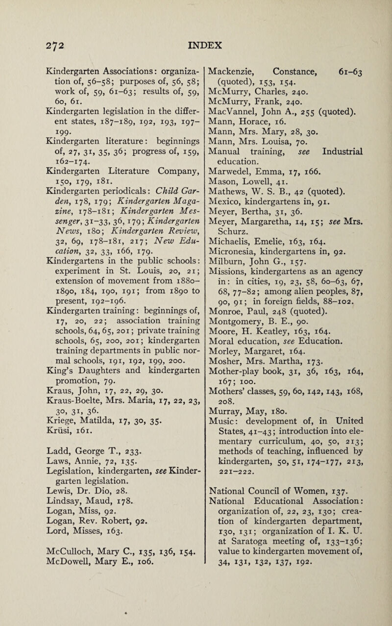 Kindergarten Associations: organiza¬ tion of, 56-58; purposes of, 56, 58; work of, 59, 61-63; results of, 59, 60, 61. Kindergarten legislation in the differ¬ ent states, 187-189, 192, 193, 197- 199- Kindergarten literature: beginnings of, 27, 31, 35, 36; progress of, 159, 162-174. Kindergarten Literature Company, 150, 179, 181. Kindergarten periodicals: Child Gar¬ den, 178, 179; Kindergarten Maga¬ zine, 178-181; Kindergarten Mes¬ senger, 31-33, 36, 179; Kindergarten News, 180; Kindergarten Review, 32, 69, 178-181, 2x7; New Edu¬ cation, 32, 33, 166, 179. . Kindergartens in the public schools: experiment in St. Louis, 20, 21; extension of movement from 1880- 1890, 184, 190, 191; from 1890 to present, 192-196. Kindergarten training: beginnings of, 17, 20, 22; association training schools, 64, 65, 201; private training schools, 65, 200, 201; kindergarten training departments in public nor¬ mal schools, 191, 192, 199, 200. King’s Daughters and kindergarten promotion, 79. Kraus, John, 17, 22, 29, 30. Kraus-Boelte, Mrs. Maria, 17, 22, 23, 3°, 31, 36- Kriege, Matilda, 17, 30, 35. Kriisi, 161. Ladd, George T., 233. Laws, Annie, 72, 135. Legislation, kindergarten, see Kinder¬ garten legislation. Lewis, Dr. Dio, 28. Lindsay, Maud, 178. Logan, Miss, 92. Logan, Rev. Robert, 92. Lord, Misses, 163. McCulloch, Mary C., 135, 136, 154. McDowell, Mary E., 106. Mackenzie, Constance, 61-63 (quoted), 153, 154. McMurry, Charles, 240. McMurry, Frank, 240. MacVannel, John A., 255 (quoted). Mann, Horace, 16. Mann, Mrs. Mary, 28, 30. Mann, Mrs. Louisa, 70. Manual training, see Industrial education. Marwedel, Emma, 17, 166. Mason, Lowell, 41. Mathews, W. S. B., 42 (quoted). Mexico, kindergartens in, 91. Meyer, Bertha, 31, 36. Meyer, Margaretha, 14, 15; see Mrs. Schurz. Michaelis, Emelie, 163, 164. Micronesia, kindergartens in, 92. Milburn, John G., 157. Missions, kindergartens as an agency in: in cities, 19, 23, 58, 60-63, 67, 68, 77-82; among alien peoples, 87, 90, 91; in foreign fields, 88-102. Monroe, Paul, 248 (quoted). Montgomery, B. E., 90. Moore, H. Keatley, 163, 164. Moral education, see Education. Morley, Margaret, 164. Mosher, Mrs. Martha, 173. Mother-play book, 31, 36, 163, 164, 167; 100. Mothers’ classes, 59, 60,142, 143, 168, 208. Murray, May, 180. Music: development of, in United States, 41-43; introduction into ele¬ mentary curriculum, 40, 50, 213; methods of teaching, influenced by kindergarten, 50, 51, 174-177, 213, 221-222. National Council of Women, 137. National Educational Association: organization of, 22, 23, 130; crea¬ tion of kindergarten department, 130, 131; organization of I. K. U. at Saratoga meeting of, 133-136; value to kindergarten movement of, 34, 131, 132, *37, !92-