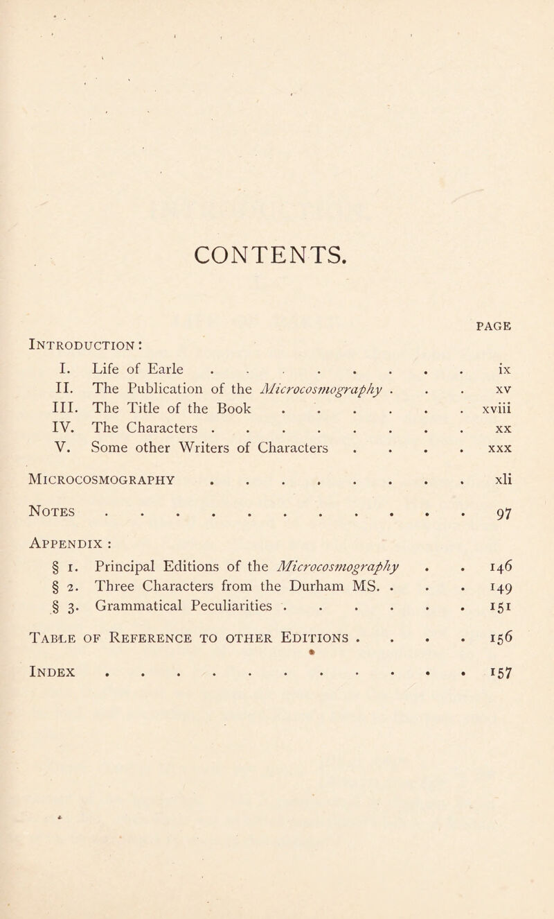 CONTENTS PAGE Introduction : I. Life of Earle ........ ix II. The Publication of the Microcosmography xv III. The Title of the Book ...... xviii IV. The Characters ........ xx V. Some other Writers of Characters .... xxx Microcosmography.xli Notes.97 Appendix : § 1. Principal Editions of the Microcosmography . . 146 § 2. Three Characters from the Durham MS. . . .149 § 3. Grammatical Peculiarities . . . . . .151 Table of Reference to other Editions . . . . 156 * Index i57