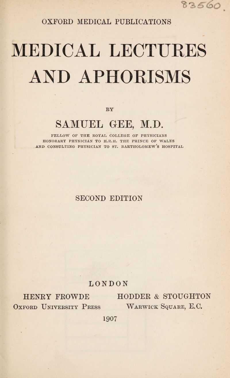 MEDICAL LECTURES AND APHORISMS BY SAMUEL GEE, M.D. FELLOW OF THE ROYAL COLLEGE OF PHYSICIANS HONORARY PHYSICIAN TO II.R.H. THE PRINCE OF WALES AND CONSULTING PHYSICIAN TO ST. BARTHOLOMEW’S HOSPITAL SECOND EDITION LONDON HENRY FROWDE HODDER & STOUGHTON Oxford University Press Warwick Square, E.C.