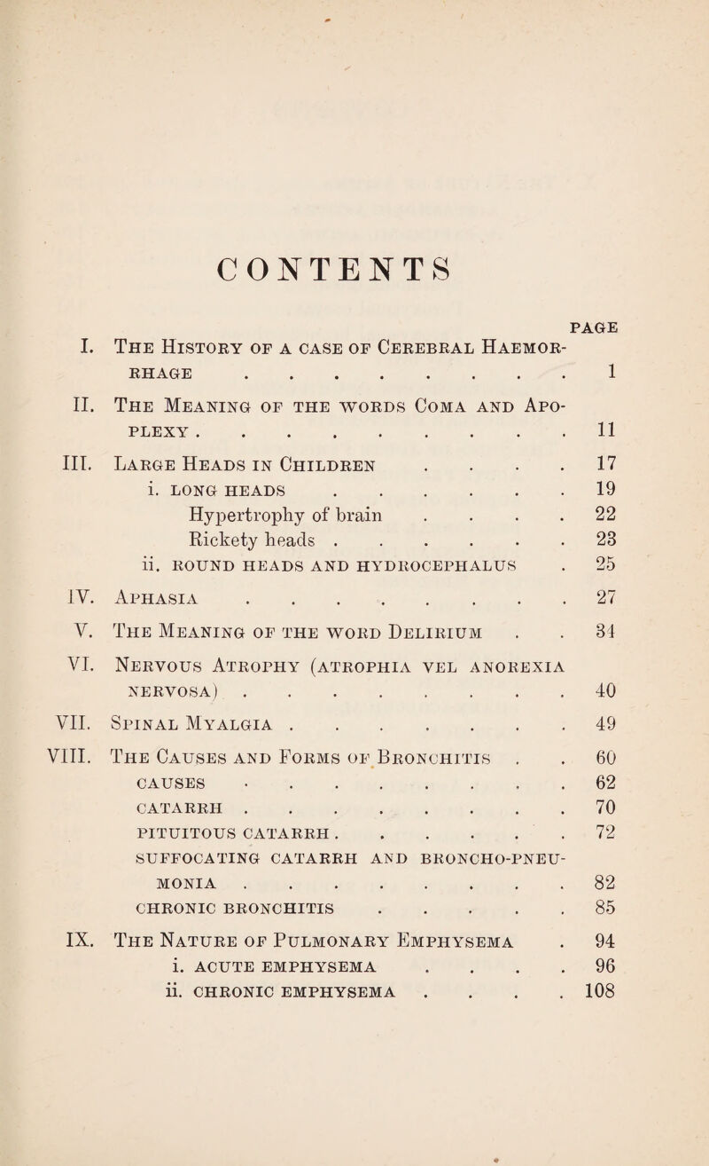 CONTENTS PAGE I. The History of a case of Cerebral Haemor¬ rhage .1 II. The Meaning of the words Coma and Apo¬ plexy .11 III. Large Heads in Children .... 17 i. long heads.19 Hypertrophy of brain . . . .22 Rickety beads . . . . . .23 ii. ROUND HEADS AND HYDROCEPHALUS . 25 1Y. Aphasia.27 Y. The Meaning of the word Delirium . . 34 VI. Nervous Atrophy (atrophia vel anorexia nervosa).40 VII. Spinal Myalgia.49 VIII. The Causes and Forms of Bronchitis . . 60 causes •.62 CATARRH.70 PITUITOUS CATARRH. 72 SUFFOCATING CATARRH AND BRONCHO-PNEU¬ MONIA .82 CHRONIC BRONCHITIS.85 IX. The Nature of Pulmonary Emphysema . 94 i. ACUTE EMPHYSEMA .... 96 ii. CHRONIC EMPHYSEMA .... 108