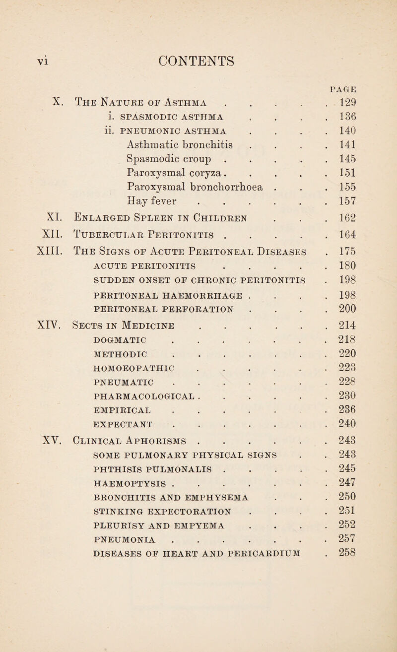 PAGE X. The Nature of Asthma.129 i. SPASMODIC ASTHMA . . . .136 ii. PNEUMONIC ASTHMA .... 140 Asthmatic bronchitis . . . .141 Spasmodic croup ..... 145 Paroxysmal coryza. . . . .151 Paroxysmal bronchorrhoea . . .155 Hay fever.157 XI. Enlarged Spleen in Children . . . 162 XII. Tubercular Peritonitis.164 XIII. The Signs of Acute Peritoneal Diseases . 175 ACUTE PERITONITIS.180 SUDDEN ONSET OF CHRONIC PERITONITIS . 198 PERITONEAL HAEMORRHAGE .... 198 PERITONEAL PERFORATION .... 200 XIY. Sects in Medicine.214 DOGMATIC.218 METHODIC.220 HOMOEOPATHIC.223 PNEUMATIC.228 PHARMACOLOGICAL.230 EMPIRICAL.236 EXPECTANT.240 XY. Clinical Aphorisms.243 SOME PULMONARY PHYSICAL SIGNS . . 243 PHTHISIS PULMONALIS.245 HAEMOPTYSIS.247 BRONCHITIS AND EMPHYSEMA . . . 250 STINKING EXPECTORATION .... 251 PLEURISY AND EMPYEMA .... 252 PNEUMONIA.257 DISEASES OF HEART AND PERICARDIUM . 258