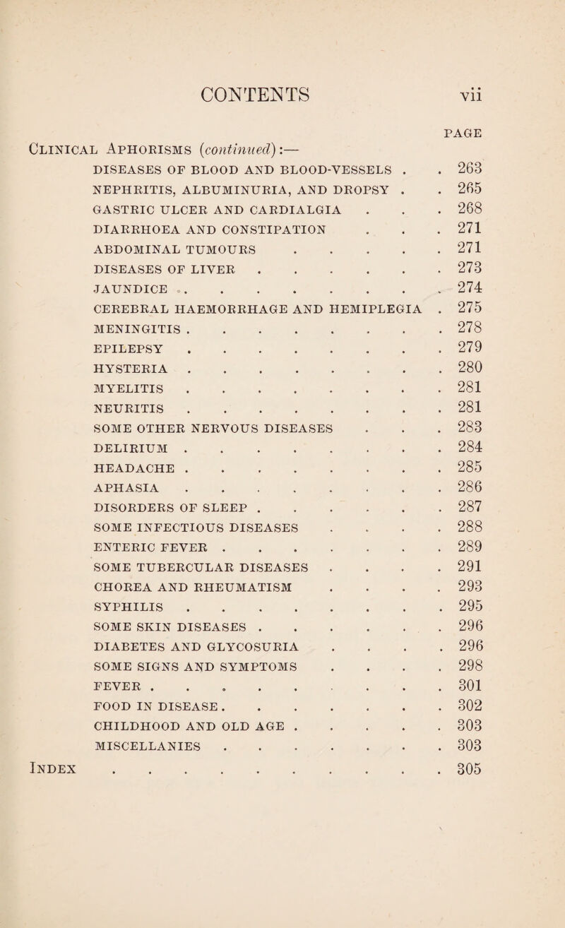 PAGE Clinical Aphorisms (continued):— DISEASES OF BLOOD AND BLOOD-VESSELS . . 263 NEPHRITIS, ALBUMINURIA, AND DROPSY . . 265 GASTRIC ULCER AND CARDIALGIA . . . 268 DIARRHOEA AND CONSTIPATION . . . 271 ABDOMINAL TUMOURS.271 DISEASES OF LIVER.273 JAUNDICE.274 CEREBRAL HAEMORRHAGE AND HEMIPLEGIA . 275 MENINGITIS.278 EPILEPSY.279 HYSTERIA.280 MYELITIS.281 NEURITIS.281 SOME OTHER NERVOUS DISEASES . . . 288 DELIRIUM.284 HEADACHE ..285 APHASIA.286 DISORDERS OF SLEEP.287 SOME INFECTIOUS DISEASES .... 288 ENTERIC FEVER.289 SOME TUBERCULAR DISEASES .... 291 CHOREA AND RHEUMATISM .... 293 SYPHILIS.295 SOME SKIN DISEASES.296 DIABETES AND GLYCOSURIA .... 296 SOME SIGNS AND SYMPTOMS .... 298 FEVER ..301 FOOD IN DISEASE.302 CHILDHOOD AND OLD AGE.303 MISCELLANIES.303 805 Index