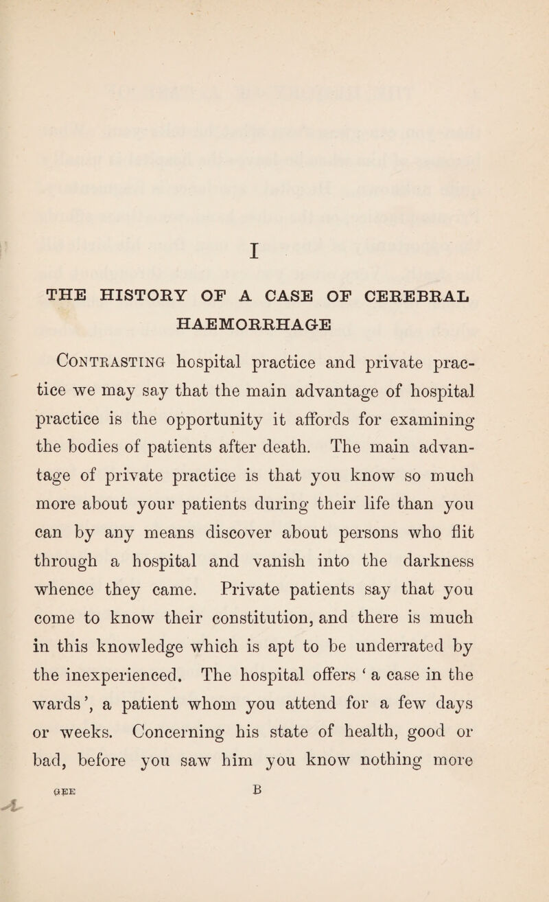 THE HISTORY OF A CASE OF CEREBRAL HAEMORRHAGE Contrasting hospital practice and private prac¬ tice we may say that the main advantage of hospital practice is the opportunity it affords for examining the bodies of patients after death. The main advan¬ tage of private practice is that you know so much more about your patients during their life than you can by any means discover about persons who flit through a hospital and vanish into the darkness whence they came. Private patients say that you come to know their constitution, and there is much in this knowledge which is apt to be underrated by the inexperienced. The hospital offers ‘ a case in the wards’, a patient whom you attend for a few days or weeks. Concerning his state of health, good or bad, before you saw him you know nothing more ft 0KE B