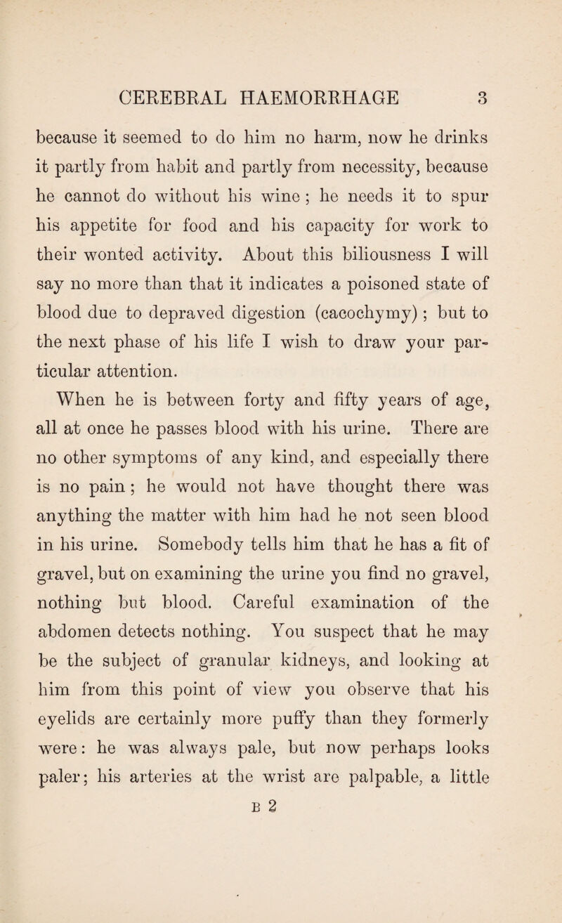 because it seemed to do him no harm, now he drinks it partly from habit and partly from necessity, because he cannot do without his wine ; he needs it to spur his appetite for food and his capacity for work to their wonted activity. About this biliousness I will say no more than that it indicates a poisoned state of blood due to depraved digestion (cacochymy); but to the next phase of his life I wish to draw your par¬ ticular attention. When he is between forty and fifty years of age, all at once he passes blood with his urine. There are no other symptoms of any kind, and especially there is no pain ; he would not have thought there was anything the matter with him had he not seen blood in his urine. Somebody tells him that he has a fit of gravel, but on examining the urine you find no gravel, nothing but blood. Careful examination of the abdomen detects nothing. You suspect that he may be the subject of granular kidneys, and looking at him from this point of view you observe that his eyelids are certainly more puffy than they formerly were: he was always pale, but now perhaps looks paler; his arteries at the wrist are palpable, a little B 2