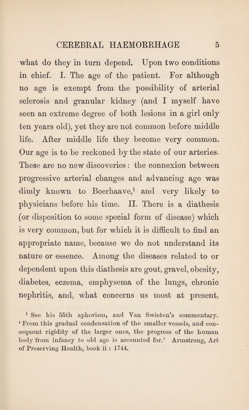 what do they in turn depend. Upon two conditions in chief. I. The age of the patient. For although no age is exempt from the possibility of arterial sclerosis and granular kidney (and I myself have seen an extreme degree of both lesions in a girl only ten years old), yet they are not common before middle life. After middle life they become very common. Our age is to be reckoned by the state of our arteries. These are no new discoveries : the connexion between progressive arterial changes and advancing age was dimly known to Boerhaave,1 and very likely to physicians before his time. II. There is a diathesis (or disposition to some special form of disease) which is very common, but for which it is difficult to find an appropriate name, because we do not understand its nature or essence. Among the diseases related to or dependent upon this diathesis are gout, gravel, obesity, diabetes, eczema, emphysema of the lungs, chronic nephritis, and, what concerns us most at present, 1 See his 55th aphorism, and Van Swieten’s commentary. i From this gradual condensation of the smaller vessels, and con¬ sequent rigidity of the larger ones, the progress of the human body from infancy to old age is accounted for.’ Armstrong, Art of Preserving Health, book ii : 1744.