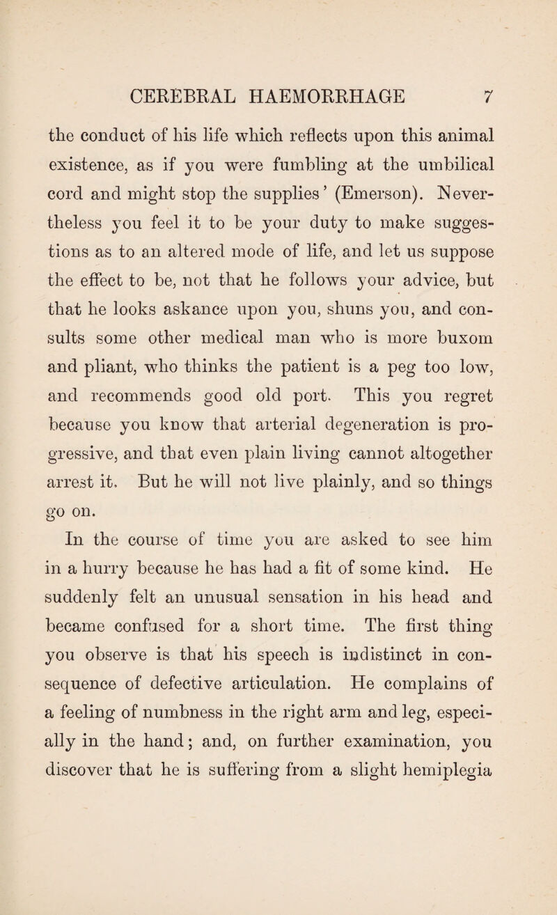 the conduct of his life which reflects upon this animal existence, as if you were fumbling at the umbilical cord and might stop the supplies’ (Emerson). Never¬ theless you feel it to be your duty to make sugges¬ tions as to an altered mode of life, and let us suppose the effect to be, not that he follows your advice, but that he looks askance upon you, shuns you, and con¬ sults some other medical man who is more buxom and pliant, who thinks the patient is a peg too low, and recommends good old port. This you regret because you know that arterial degeneration is pro¬ gressive, and that even plain living cannot altogether arrest it. But he will not live plainly, and so things go on. In the course of time you are asked to see him in a hurry because he has had a fit of some kind. He suddenly felt an unusual sensation in his head and became confused for a short time. The first thing you observe is that his speech is indistinct in con¬ sequence of defective articulation. He complains of a feeling of numbness in the right arm and leg, especi¬ ally in the hand; and, on further examination, you discover that he is suffering from a slight hemiplegia