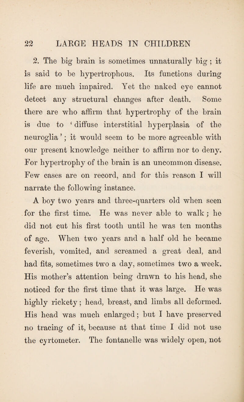 2. The big brain is sometimes unnaturally big ; it is said to be hypertrophous. Its functions during life are much impaired. Yet the naked eye cannot detect any structural changes after death. Some there are who affirm that hypertrophy of the brain is due to ‘ diffuse interstitial hyperplasia of the neuroglia ’; it would seem to be more agreeable with our present knowledge neither to affirm nor to deny. For hypertrophy of the brain is an uncommon disease. Few cases are on record, and for this reason I will narrate the following instance. A boy two years and three-quarters old when seen for the first time. He was never able to walk; he did not cut his first tooth until he was ten months of age. When two years and a half old he became feverish, vomited, and screamed a great deal, and had fits, sometimes two a day, sometimes two a week. His mother’s attention being drawn to his head, she noticed for the first time that it was large. He was highly rickety; head, breast, and limbs all deformed. His head was much enlarged; but I have preserved no tracing of it, because at that time I did not use the cyrtometer. The fontanelle was widely open, not