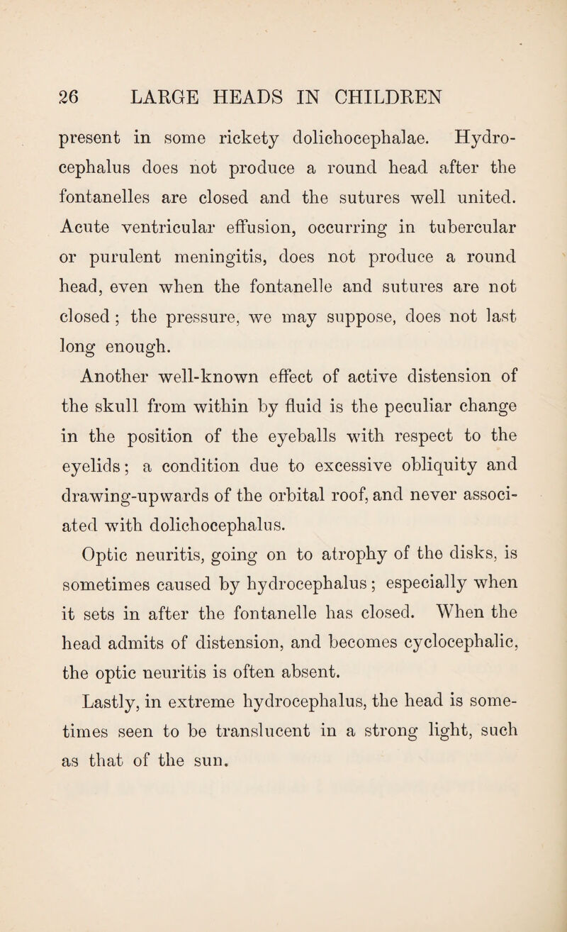 present in some rickety clolichocephalae. Hydro¬ cephalus does not produce a round head after the fontanelles are closed and the sutures well united. Acute ventricular effusion, occurring in tubercular or purulent meningitis, does not produce a round head, even when the fontanelle and sutures are not closed ; the pressure, we may suppose, does not last long enough. Another well-known effect of active distension of the skull from within by fluid is the peculiar change in the position of the eyeballs with respect to the eyelids; a condition due to excessive obliquity and drawing-up wards of the orbital roof, and never associ¬ ated with dolichocephalus. Optic neuritis, going on to atrophy of the disks, is sometimes caused by hydrocephalus ; especially when it sets in after the fontanelle has closed. When the head admits of distension, and becomes cyclocephalic, the optic neuritis is often absent. Lastly, in extreme hydrocephalus, the head is some¬ times seen to be translucent in a strong light, such as that of the sun.