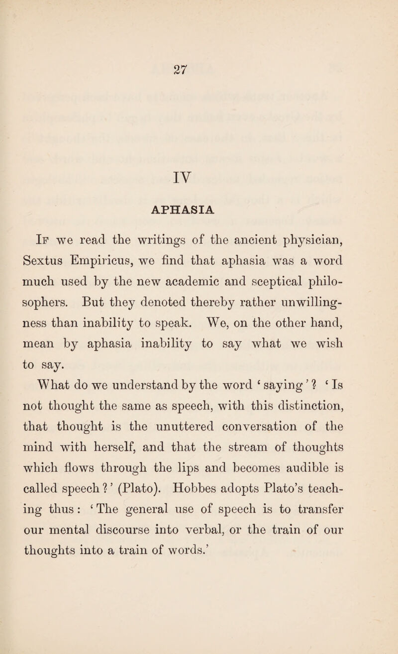 IV APHASIA If we read the writings of the ancient physician, Sextus Empiricus, we find that aphasia was a word much used by the new academic and sceptical philo¬ sophers. But they denoted thereby rather unwilling¬ ness than inability to speak. We, on the other hand, mean by aphasia inability to say what we wish to say. What do we understand by the word c saying’ ? ‘Is not thought the same as speech, with this distinction, that thought is the unuttered conversation of the mind with herself, and that the stream of thoughts which flows through the lips and becomes audible is called speech ? ’ (Plato). Hobbes adopts Plato’s teach¬ ing thus: ‘ The general use of speech is to transfer our mental discourse into verbal, or the train of our thoughts into a train of words.’