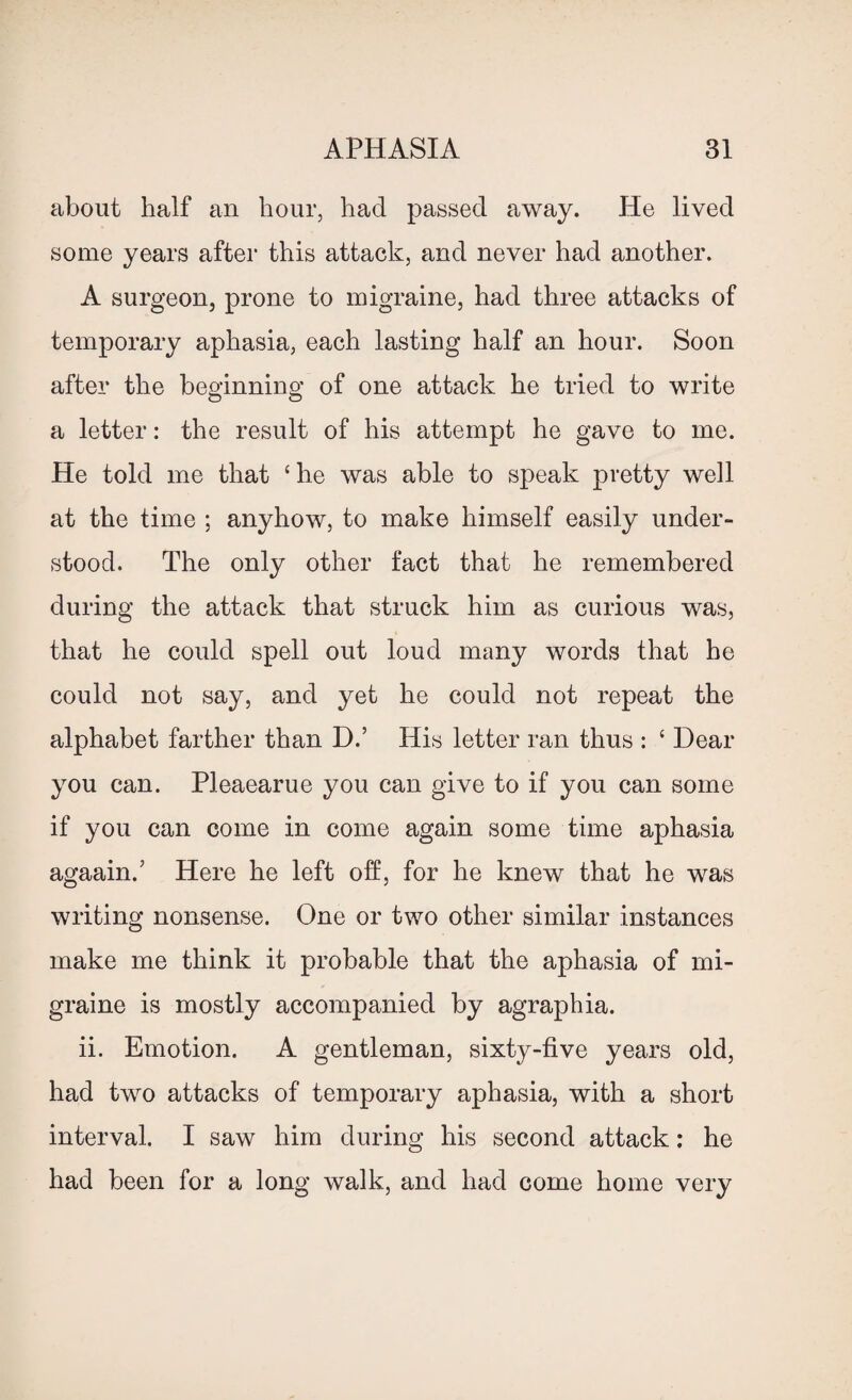 about half an hour, had passed away. He lived some years after this attack, and never had another. A surgeon, prone to migraine, had three attacks of temporary aphasia, each lasting half an hour. Soon after the beginning of one attack he tried to write a letter: the result of his attempt he gave to me. He told me that ‘ he was able to speak pretty well at the time ; anyhow, to make himself easily under¬ stood. The only other fact that he remembered during the attack that struck him as curious was, that he could spell out loud many words that he could not say, and yet he could not repeat the alphabet farther than D.’ His letter ran thus : ‘ Dear you can. Pleaearue you can give to if you can some if you can come in come again some time aphasia agaain.’ Here he left off, for he knew that he was writing nonsense. One or two other similar instances make me think it probable that the aphasia of mi¬ graine is mostly accompanied by agraphia. ii. Emotion. A gentleman, sixty-five years old, had two attacks of temporary aphasia, with a short interval. I saw him during his second attack: he had been for a long walk, and had come home very